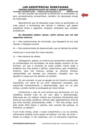1
LAR ASSISTENCIAL RUBATAIANA
CENTRO ESPIRITUALISTA DE APOIO E ORIENTAÇÃO
Facilitador: RICARDO PLAÇA medicina.psionica@yahoo.com APOSTILA 025
Em tais reuniões não somente se beneficiam os encarnados; os
seus acompanhantes compartilham, também, do abençoado ensejo
de reeducação.
Naturalmente que há obsessões cujas raízes se aprofundam na
noite escura e tormentosa dos séculos e milênios, quê pedem
assistência direta e específica. Ninguém contestará esta verdade,
acreditamos.
As obsessões podem cessar, entre outros, por um dos
seguintes motivos:
a) — Pelo esclarecimento do encarnado, que despejará de sua casa
mental» o hóspede invisível.
b) — Pelo esclarecimento do desencarnado, que se libertará da prisão
mental que o encarnado lhe vinha impondo.
c) — Pela melhoria de ambos.
Catalogamos, apenas, os motivos que apresentam conexão com
as considerações ora formuladas. No atual estágio evolutivo do Ser
Humano, em que o comando da nossa própria mente ainda é
problema dos mais árduos e difíceis, costumamos, pela invigilância,
construir, para nós mesmos, perigos os cárceres mentais,
representados por pessoas que prezamos, situações que nos
agradam e coisas que nos deliciam os sentidos.
Há, por exemplo, os que se apegam de tal maneira a situações
transitórias, em nome de um amor falsamente concebido, que
sobrevindo inevitavelmente a desencarnação, para um ou para
ambos, a prisão mental se prolongará por muito tempo.
Conhecemos o caso de uma senhora que permaneceu em sua
residência durante mais de um ano, após a desencarnação.
Observada por um médium vidente que transitava diariamente pela
porta de sua antiga residência, afirmou estar absolutamente certa de
que tinha morrido, acrescentando, então: — “Oh! meu amigo, como
está sendo difícil deixar a casinha, esta varanda tão gostosa, os
familiares, os objetos”!
E por muito tempo, ainda, o nosso companheiro a viu na varanda,
calmamente sentada numa cadeira de balanço. Tal vida, tal morte —
diziam os antigos. E nós repetimos, com os instrutores espirituais,
FRATERNIDADE ESPIRITUALISTA: Rua Manoel Penellas 536 – Santa Rosa Guarujá - SP
 
