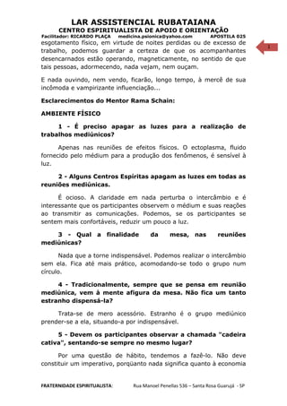 1
LAR ASSISTENCIAL RUBATAIANA
CENTRO ESPIRITUALISTA DE APOIO E ORIENTAÇÃO
Facilitador: RICARDO PLAÇA medicina.psionica@yahoo.com APOSTILA 025
esgotamento físico, em virtude de noites perdidas ou de excesso de
trabalho, podemos guardar a certeza de que os acompanhantes
desencarnados estão operando, magneticamente, no sentido de que
tais pessoas, adormecendo, nada vejam, nem ouçam.
E nada ouvindo, nem vendo, ficarão, longo tempo, à mercê de sua
incômoda e vampirizante influenciação...
Esclarecimentos do Mentor Rama Schain:
AMBIENTE FÍSICO
1 - É preciso apagar as luzes para a realização de
trabalhos mediúnicos?
Apenas nas reuniões de efeitos físicos. O ectoplasma, fluido
fornecido pelo médium para a produção dos fenômenos, é sensível à
luz.
2 - Alguns Centros Espíritas apagam as luzes em todas as
reuniões mediúnicas.
É ocioso. A claridade em nada perturba o intercâmbio e é
interessante que os participantes observem o médium e suas reações
ao transmitir as comunicações. Podemos, se os participantes se
sentem mais confortáveis, reduzir um pouco a luz.
3 - Qual a finalidade da mesa, nas reuniões
mediúnicas?
Nada que a torne indispensável. Podemos realizar o intercâmbio
sem ela. Fica até mais prático, acomodando-se todo o grupo num
círculo.
4 - Tradicionalmente, sempre que se pensa em reunião
mediúnica, vem à mente afigura da mesa. Não fica um tanto
estranho dispensá-la?
Trata-se de mero acessório. Estranho é o grupo mediúnico
prender-se a ela, situando-a por indispensável.
5 - Devem os participantes observar a chamada "cadeira
cativa", sentando-se sempre no mesmo lugar?
Por uma questão de hábito, tendemos a fazê-lo. Não deve
constituir um imperativo, porqüanto nada significa quanto à economia
FRATERNIDADE ESPIRITUALISTA: Rua Manoel Penellas 536 – Santa Rosa Guarujá - SP
 