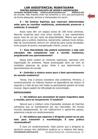 1
LAR ASSISTENCIAL RUBATAIANA
CENTRO ESPIRITUALISTA DE APOIO E ORIENTAÇÃO
Facilitador: RICARDO PLAÇA medicina.psionica@yahoo.com APOSTILA 025
da reunião. Não importa onde nos sentamos e, sim, que participemos
de forma adequada, atentos e interessados em servir.
6 - Há Centros Espíritas que reservam determinadas
salas para as reuniões mediúnicas, pretendendo preservar o
ambiente. É razoável?
Essas salas têm um espaço ocioso de 168 horas semanais.
Absurdo ocupá-las para uma única reunião, o que representaria
pouco mais de um por cento da disponibilidade. Mesmo que sejam
usadas para a prática mediúnica, diariamente, sobrará muito tempo.
Não há inconveniente nenhum em utilizá-las para outras atividades,
como grupos de jovens, evangelização infantil, cursos, etc.
7 - Essa liberalidade não poderá contaminar a sala com
vibrações não compatíveis com a reunião mediúnica,
prejudicando seu aproveitamento?
Dessa parte cuidam os mentores espirituais, operando uma
higienização do ambiente. Nossa preocupação deve ser com as
condições psíquicas do grupo. Estas é que determinarão o
aproveitamento da reunião.
8 - Contribui a música suave para o bom aproveitamento
da reunião mediúnica?
Talvez, mas é preciso considerar dois problemas. Primeiro, o
condicionamento: os médiuns ficarem na dependência da música. O
segundo é o fato de que nem todos os participantes gostam de fundo
musical. Alguns podem ter dificuldade de concentração.
DIFICULDADES
1 - Há médiuns que necessitam do passe magnético após
a reunião, para se recuperarem. É razoável?
Natural que o médium sinta impressões residuais de Espíritos
sofredores que se manifestaram por seu intermédio. Em breves
minutos desaparecerão. Se nos habituarmos a aplicar-lhe passes,
estaremos criando um condicionamento.
2 - Há médiuns que esperam o dirigente postar-se ao seu
lado para transmitir a manifestação. É uma prática
recomendável?
É mais um condicionamento. Pode ocorrer que o dirigente se
aproxime porque tem deficiência auditiva ou o médium fala baixo.
FRATERNIDADE ESPIRITUALISTA: Rua Manoel Penellas 536 – Santa Rosa Guarujá - SP
 