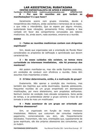 1
LAR ASSISTENCIAL RUBATAIANA
CENTRO ESPIRITUALISTA DE APOIO E ORIENTAÇÃO
Facilitador: RICARDO PLAÇA medicina.psionica@yahoo.com APOSTILA 025
8 - Por que há reuniões em que tardam as
manifestações? E o que fazer?
Geralmente ocorre com grupos iniciantes, devido à
inexperiência dos médiuns, ainda vacilantes e temerosos de se expor,
o que inibe o intercâmbio. Que se espere por alguns minutos,
sustentando boas vibrações, pensamento firme, simpatia e boa
vontade em favor dos companheiros convocados aos labores
mediúnicos. Se, ainda assim, nada acontece, encerra-se a reunião.
GUIAS
1 - Todas as reuniões mediúnicas contam com dirigentes
espirituais?
Sim, desde que organizadas sob a orientação do Mundo Maior
considerados os propósitos de edificação e aprendizado que devem
caracterizá-las.
2 - Se esses cuidados não existem, se temos mera
curiosidade ou interesses imediatistas, não há presença dos
mentores?
Até podem manifestar-se, mas não serão Espíritos evoluídos,
em condições de conduzir com eficiência a reunião. Estes têm
assuntos mais importantes a tratar.
3 - O fator determinante, então, é a motivação do grupo?
Exatamente. Não apenas a condição dos mentores, mas
também dos Espíritos que serão doutrinados. Quando adolescente,
frequentei reuniões de um grupo empenhado em desmascarar
mistificações, por mero diletantismo, sem propósitos edificantes.
Nenhum mentor de condição mais elevada comparecia. Seria perda
de tempo, e se pretendesse alertar o grupo correria o risco de ser
tomado à conta de mais um mistificador.
4 - Pode acontecer de um grupo ser orientado por
Espíritos obsessores?
Sim, se organizado em função de meros interesses
imediatistas. Médiuns que costumam dar consultas mediante
pagamento, comercializando seu dom, são freqüentemente
obsidiados. Transmitem, não raro, orientações que, supostamente de
guias espirituais, são dos próprios obsessores dos consulentes, que
os iludem.
FRATERNIDADE ESPIRITUALISTA: Rua Manoel Penellas 536 – Santa Rosa Guarujá - SP
 