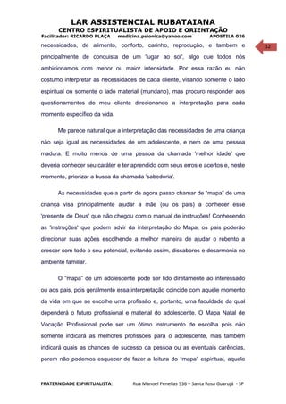 12
LAR ASSISTENCIAL RUBATAIANA
CENTRO ESPIRITUALISTA DE APOIO E ORIENTAÇÃO
Facilitador: RICARDO PLAÇA medicina.psionica@yahoo.com APOSTILA 026
necessidades, de alimento, conforto, carinho, reprodução, e também e
principalmente de conquista de um 'lugar ao sol', algo que todos nós
ambicionamos com menor ou maior intensidade. Por essa razão eu não
costumo interpretar as necessidades de cada cliente, visando somente o lado
espiritual ou somente o lado material (mundano), mas procuro responder aos
questionamentos do meu cliente direcionando a interpretação para cada
momento específico da vida.
Me parece natural que a interpretação das necessidades de uma criança
não seja igual as necessidades de um adolescente, e nem de uma pessoa
madura. E muito menos de uma pessoa da chamada 'melhor idade' que
deveria conhecer seu caráter e ter aprendido com seus erros e acertos e, neste
momento, priorizar a busca da chamada 'sabedoria'.
As necessidades que a partir de agora passo chamar de “mapa” de uma
criança visa principalmente ajudar a mãe (ou os pais) a conhecer esse
'presente de Deus' que não chegou com o manual de instruções! Conhecendo
as 'instruções' que podem advir da interpretação do Mapa, os pais poderão
direcionar suas ações escolhendo a melhor maneira de ajudar o rebento a
crescer com todo o seu potencial, evitando assim, dissabores e desarmonia no
ambiente familiar.
O “mapa” de um adolescente pode ser lido diretamente ao interessado
ou aos pais, pois geralmente essa interpretação coincide com aquele momento
da vida em que se escolhe uma profissão e, portanto, uma faculdade da qual
dependerá o futuro profissional e material do adolescente. O Mapa Natal de
Vocação Profissional pode ser um ótimo instrumento de escolha pois não
somente indicará as melhores profissões para o adolescente, mas também
indicará quais as chances de sucesso da pessoa ou as eventuais carências,
porem não podemos esquecer de fazer a leitura do “mapa” espiritual, aquele
FRATERNIDADE ESPIRITUALISTA: Rua Manoel Penellas 536 – Santa Rosa Guarujá - SP
 