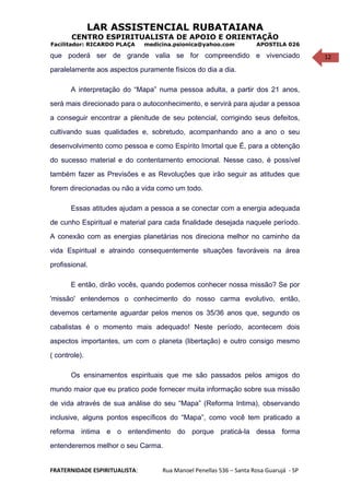 12
LAR ASSISTENCIAL RUBATAIANA
CENTRO ESPIRITUALISTA DE APOIO E ORIENTAÇÃO
Facilitador: RICARDO PLAÇA medicina.psionica@yahoo.com APOSTILA 026
que poderá ser de grande valia se for compreendido e vivenciado
paralelamente aos aspectos puramente físicos do dia a dia.
A interpretação do “Mapa” numa pessoa adulta, a partir dos 21 anos,
será mais direcionado para o autoconhecimento, e servirá para ajudar a pessoa
a conseguir encontrar a plenitude de seu potencial, corrigindo seus defeitos,
cultivando suas qualidades e, sobretudo, acompanhando ano a ano o seu
desenvolvimento como pessoa e como Espírito Imortal que É, para a obtenção
do sucesso material e do contentamento emocional. Nesse caso, é possível
também fazer as Previsões e as Revoluções que irão seguir as atitudes que
forem direcionadas ou não a vida como um todo.
Essas atitudes ajudam a pessoa a se conectar com a energia adequada
de cunho Espiritual e material para cada finalidade desejada naquele período.
A conexão com as energias planetárias nos direciona melhor no caminho da
vida Espiritual e atraindo consequentemente situações favoráveis na área
profissional.
E então, dirão vocês, quando podemos conhecer nossa missão? Se por
'missão' entendemos o conhecimento do nosso carma evolutivo, então,
devemos certamente aguardar pelos menos os 35/36 anos que, segundo os
cabalistas é o momento mais adequado! Neste período, acontecem dois
aspectos importantes, um com o planeta (libertação) e outro consigo mesmo
( controle).
Os ensinamentos espirituais que me são passados pelos amigos do
mundo maior que eu pratico pode fornecer muita informação sobre sua missão
de vida através de sua análise do seu “Mapa” (Reforma Intima), observando
inclusive, alguns pontos específicos do “Mapa”, como você tem praticado a
reforma intima e o entendimento do porque praticá-la dessa forma
entenderemos melhor o seu Carma.
FRATERNIDADE ESPIRITUALISTA: Rua Manoel Penellas 536 – Santa Rosa Guarujá - SP
 