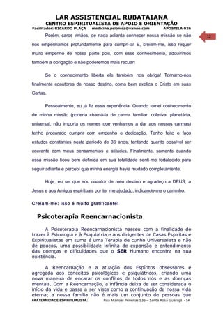 12
LAR ASSISTENCIAL RUBATAIANA
CENTRO ESPIRITUALISTA DE APOIO E ORIENTAÇÃO
Facilitador: RICARDO PLAÇA medicina.psionica@yahoo.com APOSTILA 026
Porém, caros irmãos, de nada adianta conhecer nossa missão se não
nos empenhamos profundamente para cumpri-la! E, creiam-me, isso requer
muito empenho de nossa parte pois, com esse conhecimento, adquirimos
também a obrigação e não poderemos mais recuar!
Se o conhecimento liberta ele também nos obriga! Tornamo-nos
finalmente coautores de nosso destino, como bem explica o Cristo em suas
Cartas.
Pessoalmente, eu já fiz essa experiência. Quando tomei conhecimento
de minha missão (poderia chamá-la de carma familiar, coletiva, planetária,
universal, não importa os nomes que venhamos a dar aos nossos carmas)
tenho procurado cumprir com empenho e dedicação. Tenho feito e faço
estudos constantes neste período de 36 anos, tentando quanto possível ser
coerente com meus pensamentos e atitudes. Finalmente, somente quando
essa missão ficou bem definida em sua totalidade senti-me fortalecido para
seguir adiante e percebi que minha energia havia mudado completamente.
Hoje, eu sei que sou coautor de meu destino e agradeço a DEUS, a
Jesus e aos Amigos espirituais por ter me ajudado, indicando-me o caminho.
Creiam-me: isso é muito gratificante!
Psicoterapia Reencarnacionista
A Psicoterapia Reencarnacionista nasceu com a finalidade de
trazer à Psicologia e à Psiquiatria e aos dirigentes de Casas Espiritas e
Espiritualistas em suma é uma Terapia de cunho Universalista e não
de poucos, uma possibilidade infinita de expansão e entendimento
das doenças e dificuldades que o SER Humano encontra na sua
existência.
A Reencarnação e a atuação dos Espíritos obsessores é
agregada aos conceitos psicológicos e psiquiátricos, criando uma
nova maneira de encarar os conflitos de todos nós e as doenças
mentais. Com a Reencarnação, a infância deixa de ser considerada o
início da vida e passa a ser vista como a continuação de nossa vida
eterna; a nossa família não é mais um conjunto de pessoas que
FRATERNIDADE ESPIRITUALISTA: Rua Manoel Penellas 536 – Santa Rosa Guarujá - SP
 