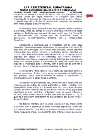 12
LAR ASSISTENCIAL RUBATAIANA
CENTRO ESPIRITUALISTA DE APOIO E ORIENTAÇÃO
Facilitador: RICARDO PLAÇA medicina.psionica@yahoo.com APOSTILA 026
uniram-se ao acaso por laços afetivos e, sim, um agrupamento de
Espíritos unidos por laços kármicos; as situações que vamos
encontrando no decorrer da vida não são aleatórias e, sim, reflexos,
conseqüências, decorrências de nossos atos passados, necessidades
para nosso projeto evolutivo espiritual.
A Psicologia atual enxerga nossa vida apenas desde a infância
e, por isso, limita seu campo de ação a uma fração mínima da nossa
existência. Trabalha com um conceito equivocado que é a Formação
da Personalidade, pois afirma que não existíamos antes. A
psicoterapia Reencarnacionista trabalha com a Personalidade
Congênita.
Agregando a Reencarnação à Psicologia cria-se uma nova
Psicologia, baseada na nossa vida eterna, na nossa busca de evolução
espiritual, de purificação. Não somos mais pessoas, somos Espíritos
encarnados; não somos homens e mulheres, somos Espíritos em
corpos masculinos e femininos; não somos brancos ou negros, somos
Espíritos em cascas de cor diferente; não somos brasileiros,
argentinos, americanos, iraquianos, somos Espíritos que encarnaram,
dessa vez, nesses países. A Reencarnação, além da capacidade de
expandir a Psicologia para o infinito, tem o potencial de eliminar o
racismo, os preconceitos e a violência da face da Terra.
E a Psiquiatria? Não lidando com a realidade espiritual, atribui a
doença mental ao cérebro, como se os pensamentos aí residissem,
não sabendo ainda que o cérebro é apenas o codificador, o
intermediário entre o corpo físico e a Mente.
As doenças do pensamento são, em sua maioria, originárias das
encarnações passadas, de ações praticadas e ações sofridas, num
desequilíbrio entre o Ego e o Espírito, que faz com que os doentes
tenham enormes dificuldades de sintonizar com os níveis superiores
espirituais e, pelo contrário, sintonizem com os níveis inferiores,
escuros, onde vivem nossos irmãos que não enxergam a Luz, e
quando a enxergam consideram-na desagradável por poder revelar-
lhes a Verdade.
Os doentes mentais, com traumas terríveis em seu Inconsciente
e sofrendo com a presença de seres inferiores espirituais, vivem em
um inferno interior, com ideias e atitudes incompreensíveis para a
nossa Psiquiatria oficial, incompetente para entender essas questões.
FRATERNIDADE ESPIRITUALISTA: Rua Manoel Penellas 536 – Santa Rosa Guarujá - SP
 