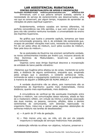 12
LAR ASSISTENCIAL RUBATAIANA
CENTRO ESPIRITUALISTA DE APOIO E ORIENTAÇÃO
Facilitador: RICARDO PLAÇA medicina.psionica@yahoo.com APOSTILA 026
Emmanuel, com a sua palavra sempre acatada, salienta a
necessidade do serviço de esclarecimento aos desencarnados, uma
vez que se conservam, por algum tempo, incapazes de apreender as
vibrações do plano espiritual superior».
Evidentemente, embora vazadas em termos diferentes, há
perfeita concordância nas três opiniões, o que vem confirmar o que
para nós não constitui nenhuma novidade: a universalidade do ensino
dos Espíritos Superiores.
No gráfico que ilustra o presente capítulo, tomamos por base
uma comunicação grosseira, isto é, de entidade não esclarecida que,
incapaz de perceber vibrações mais sutis, necessita da incorporação a
fim de ver pelos olhos do médium, ouvir pelos ouvidos do médium,
falar pela boca do médium...
Se os postulados da Doutrina nos ensinam semelhante verdade,
os novos conhecimentos trazidos por André Luiz, inclusive através de
«Nos Domínios da Mediunidade», levam-nos a aceitá-la
pacificamente.
Vejamos como esse Amigo Espiritual descreve a incorporação
de entidade de baixo padrão vibratório:
«Notamos que Eugênia-alma afastou-se do corpo, mantendo-se junto
dele, a distância de alguns centímetros, enquanto que, amparado
pelos amigos que o assistiam, o visitante sentava-se rente,
inclinando-se sobre o equipamento mediúnico ao qual se justapunha,
à maneira de alguém a DEBRUÇAR-SE NUMA JANELA.»
A verdade doutrinária não se altera, pois inamovíveis são os
fundamentos do Espiritismo: quanto mais materialidade, menos
distância; quanto mais espiritualidade, mais distância.
A circunstância de verificar-se tão acentuada ímantação entre
Espírito e médium, nas comunicações dessa natureza, aliada ao fato
de o medianeiro refletir, em virtude da íntima e profunda associação
das duas mentes, os pesares, rancores, aflições, ódios e demais
sentimentos do comunicante, com dolorosa repercussão no
organismo físico, induz-nos a opinar pelas seguintes abstenções de
senhoras-médiuns nas tarefas de desobsessões:
a) — A partir do 3º mês de gestação.
b) — Pelo menos uma vez, ao mês, em dia por ela julgado
inoportuno à realização de serviços mediúnicos mais pesados.
A abstenção referida na alínea «a» objetiva, inclusive, preservar o
FRATERNIDADE ESPIRITUALISTA: Rua Manoel Penellas 536 – Santa Rosa Guarujá - SP
 
