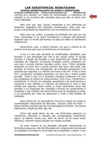 12
LAR ASSISTENCIAL RUBATAIANA
CENTRO ESPIRITUALISTA DE APOIO E ORIENTAÇÃO
Facilitador: RICARDO PLAÇA medicina.psionica@yahoo.com APOSTILA 026
verificar-se-á sempre, em todos os comunicados, o imperativo da
redução ou do aumento das vibrações para que eles se deem com
maior fidelidade.
Mais uma vez, pois, somos compelidos a nos referirmos ao
fenômeno magnético das vibrações compensadas. Mais uma vez,
surge a necessidade de reportarmo-nos ao problema da sintonia.
Mais uma vez, enfim, a questão da afinidade tem que ser, de
novo, comentada. E se assim procedemos é porque não devemos
esquecer que «a mente permanece na base de todos os fenômenos
mediúnicos».
Recorramos, pois, a outros campos, em que a mesma lei de
sintonia funciona para que os fenômenos se expressem.
A luz e o som são resultado de modificações vibratórias, que
facultam a sua percepção por nós e por outros seres. O ouvido
humano é incapaz de perceber o som produzido por menos de 40
vibrações por segundo. Cinqüenta vibrações, porém, produzem um
som que o ouvido humano percebe, sente, ouve. Trinta vibrações
produzem um som que o ouvido humano não ouve, não sente, não
percebe. O mínimo, por conseguinte, de vibrações percebíveis é de
quarenta por segundo, e o máximo de trinta e seis mil. Trinta e cinco
mil e quinhentas vibrações produzem um som que o nosso ouvido
percebe. Trinta e seis mil e duzentas vibrações produzem um som
que ultrapassa os limites de nossa acústica. Com a luz, o fenômeno é
semelhante. O mínimo de vibrações percebíveis é de quatrocentos e
cinqüenta e oito milhões e o máximo de setecentos e vinte e sete
trilhões por segundo. Assim sendo, a nossa capacidade visual não
percebe a luz produzida por vibrações menores de quatrocentos e
cinqüenta e oito milhões, da mesma forma que nos escapará, à visão,
a luz produzida por mais de setecentos e vinte e sete trilhões de
vibrações.
Essa mesma lei, de equivalência, funciona e opera em todas as
manifestações vibracionais da Natureza, inclusive, Nota do Autor —
Esses números extraímo-los do livro Narrações do Infinito”, de Camilo
Flammarion, edição da FEB, pág. 98.
Como não podia deixar de ser, nos fenômenos psíquicos ou
mediúnicos. Deixando à margem tais considerações, analisemos,
agora, os fatores morais que, além de serem os de nosso maior
interesse, motivam nossos estudos em nossas reuniões.
Se essa mesma lei de afinidade comanda inteiramente os
fenômenos psíquicos, não há dificuldade em compreendermos porque
as entidades luminosas ou iluminadas são compelidas a reduzir o seu
FRATERNIDADE ESPIRITUALISTA: Rua Manoel Penellas 536 – Santa Rosa Guarujá - SP
 