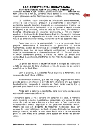 12
LAR ASSISTENCIAL RUBATAIANA
CENTRO ESPIRITUALISTA DE APOIO E ORIENTAÇÃO
Facilitador: RICARDO PLAÇA medicina.psionica@yahoo.com APOSTILA 026
tom vibratório a fim de, tornando mais densos os seus perispíritos,
serem observadas pelos Espíritos menos evolvidos.
Os Espíritos, cujas vibrações se processam aceleradamente,
devido à sua evolução, graduam o pensamento e densificam o
períspirito quando desejam transmitir as comunicações, inspirar os
dirigentes de trabalhos mediúnicos ou os pregadores e expositores do
Evangelho e da Doutrina, como no caso de Raul Silva, que recebe a
benéfica influenciação do instrutor Clementino, a fim de melhor
conduzir a doutrinação de desventurado Espírito. Clementino graduou
o pensamento e a expressão de acordo com a capacidade do nosso
Raul e do ambiente que o cerca, ajustando-se-lhe às possibilidades.
Cada vaso recebe de conformidade com a estrutura que lhe é
própria. Referindo-se à densificação do perispírito do irmão
Clementino, atento ao imperativo de cooperar com o dirigente dos
trabalhos, para que as suas palavras obedecessem à inspiração
superior, transcrevemos a observação de André Luiz: Nesse instante,
o irmão Clementino pousou a destra na fronte do amigo que
comandava a assembléia, mostrando-se nos mais humanizado, quase
obscuro. »
Os grifos são nossos e objetivam levar a atenção do leitor para
o fato da redução do tom vibratório, a fim de ajustar-se ao calibre
mediúnico» de Raul Silva.
Com a palavra, o Assistente Áulus explicou o fenômeno, que
surpreendia André Luiz e Hilário:
«O benfeitor espiritual, que ora nos dirige, afigura-se-nos mais
pesado porque amorteceu o elevado tom vibratório em que respira
habitualmente, descendo à posição de Raul, tanto quanto lhe é
possível, para benefício do trabalho começante. »
Ainda com a palavra o Assistente, para fazer uma comparação
que atende à compreensão geral:
«Influencia agora a vida cerebral do condutor da casa, à maneira
dum musicista emérito manobrando, respeitoso, um violino de alto
valor, do qual conhece a firmeza e a harmonia. » Esse quadro é de
extraordinária beleza espiritual e de profundo conteúdo moral.
Mostra-nos que um dirigente de trabalhos mediúnicos deve ser
pessoa de responsabilidade, amável, sincera, dedicada, harmonizada
consigo mesma, através de uma consciência reta e de um coração
puro, e com muito boa vontade para ajudar em nome do Senhor
Jesus.
FRATERNIDADE ESPIRITUALISTA: Rua Manoel Penellas 536 – Santa Rosa Guarujá - SP
 