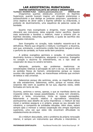 12
LAR ASSISTENCIAL RUBATAIANA
CENTRO ESPIRITUALISTA DE APOIO E ORIENTAÇÃO
Facilitador: RICARDO PLAÇA medicina.psionica@yahoo.com APOSTILA 026
Imaginemos quantos obstáculos encontram os Espíritos
Superiores, quando buscam inspirar um dirigente pretensioso e
autossuficiente e que desliga as (antenas psíquicas», guardando o
único objetivo de atirar sobre o Espírito sofredor ou endurecido, a
pretexto de doutrinamento, uma sequência de palavras vazias de
bondade.
Quanto mais evangelizado o dirigente, maior receptividade
oferecerá aos instrutores, deles exigindo menor sacrifício. Quanto
mais esclarecido e bondoso o médium, maior a sintonia com os
Espíritos elevados, reduzindo, igualmente, a quota de sacrifício dos
abnegados instrutores.
Sem Evangelho no coração, todo trabalho ressentir-se-á de
deficiência. Mesmo que dirigente e médiuns «conheçam» a Doutrina,
sem que, entretanto, o sentimento cristão lhes tenha lançado à alma
o perfume da caridade, os frutos serão bem precários.
A prática evangélica aprimora o coração. O conhecimento
doutrinário ilumina a inteligência, alargando o raciocínio. Evangelho
no coração e doutrina no entendimento, eis o tipo ideal do
cooperador de Jesus no cenário terrestre.
Aplicando, portanto, aos problemas mediúnicos as
considerações relativas à percepção do som e da luz, de acordo com
os sentidos físicos do homem, entenderemos porque os nossos
ouvidos não registram, ainda, as maravilhosas sinfonias que enchem
de beleza a vida universal.
Saberemos porque não sentimos, ainda, os magníficos odores
da vida extraterrena. Saberemos, enfim, porque os nossos olhos
corporais não veem os quadros de luz que, algumas vezes, estão
formados em torno de nós.
Ouvimos, sentimos e vemos, apenas, o que se manifesta dentro da
incipiente órbita das nossas possibilidades. O nosso tom vibratório,
inferior e lento, circunscreve, limita as nossas percepções.
Retornando o assunto relativo à equivalência vibracional,
acentuaremos esse detalhe de suma importância: o médium de boa
moral e caridoso assegura a si próprio, graças ao seu elevado tom
vibratório, a companhia de entidades elevadas. Além disso, estará
sempre apto a merecer a valiosa cooperação dos amigos espirituais
superiores, uma vez que estes não encontram dificuldade no
estabelecimento da sintonia.
Já o médium descuidado, ante o problema da própria renovação
interior, é sempre um instrumento que dificulta o intercâmbio. A
FRATERNIDADE ESPIRITUALISTA: Rua Manoel Penellas 536 – Santa Rosa Guarujá - SP
 