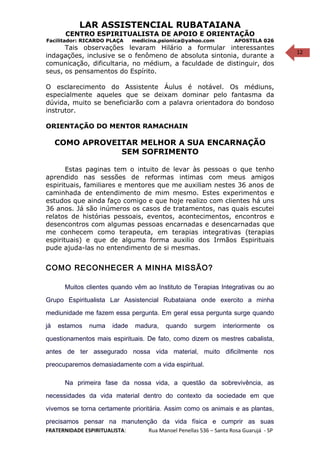 12
LAR ASSISTENCIAL RUBATAIANA
CENTRO ESPIRITUALISTA DE APOIO E ORIENTAÇÃO
Facilitador: RICARDO PLAÇA medicina.psionica@yahoo.com APOSTILA 026
Tais observações levaram Hilário a formular interessantes
indagações, inclusive se o fenômeno de absoluta sintonia, durante a
comunicação, dificultaria, no médium, a faculdade de distinguir, dos
seus, os pensamentos do Espírito.
O esclarecimento do Assistente Áulus é notável. Os médiuns,
especialmente aqueles que se deixam dominar pelo fantasma da
dúvida, muito se beneficiarão com a palavra orientadora do bondoso
instrutor.
ORIENTAÇÃO DO MENTOR RAMACHAIN
COMO APROVEITAR MELHOR A SUA ENCARNAÇÃO
SEM SOFRIMENTO
Estas paginas tem o intuito de levar às pessoas o que tenho
aprendido nas sessões de reformas intimas com meus amigos
espirituais, familiares e mentores que me auxiliam nestes 36 anos de
caminhada de entendimento de mim mesmo. Estes experimentos e
estudos que ainda faço comigo e que hoje realizo com clientes há uns
36 anos. Já são inúmeros os casos de tratamentos, nas quais escutei
relatos de histórias pessoais, eventos, acontecimentos, encontros e
desencontros com algumas pessoas encarnadas e desencarnadas que
me conhecem como terapeuta, em terapias integrativas (terapias
espirituais) e que de alguma forma auxilio dos Irmãos Espirituais
pude ajuda-las no entendimento de si mesmas.
COMO RECONHECER A MINHA MISSÃO?
Muitos clientes quando vêm ao Instituto de Terapias Integrativas ou ao
Grupo Espiritualista Lar Assistencial Rubataiana onde exercito a minha
mediunidade me fazem essa pergunta. Em geral essa pergunta surge quando
já estamos numa idade madura, quando surgem interiormente os
questionamentos mais espirituais. De fato, como dizem os mestres cabalista,
antes de ter assegurado nossa vida material, muito dificilmente nos
preocuparemos demasiadamente com a vida espiritual.
Na primeira fase da nossa vida, a questão da sobrevivência, as
necessidades da vida material dentro do contexto da sociedade em que
vivemos se torna certamente prioritária. Assim como os animais e as plantas,
precisamos pensar na manutenção da vida física e cumprir as suas
FRATERNIDADE ESPIRITUALISTA: Rua Manoel Penellas 536 – Santa Rosa Guarujá - SP
 