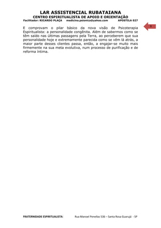 9
LAR ASSISTENCIAL RUBATAIANA
CENTRO ESPIRITUALISTA DE APOIO E ORIENTAÇÃO
Facilitador: RICARDO PLAÇA medicina.psionica@yahoo.com APOSTILA 027
E comprovam o pilar básico da nova visão de Psicoterapia
Espiritualista: a personalidade congênita. Além de sabermos como se
têm saído nas últimas passagens pela Terra, ao perceberem que sua
personalidade hoje e extremamente parecida como se vêm lá atrás, a
maior parte desses clientes passa, então, a engajar-se muito mais
firmemente na sua meta evolutiva, num processo de purificação e de
reforma íntima.
FRATERNIDADE ESPIRITUALISTA: Rua Manoel Penellas 536 – Santa Rosa Guarujá - SP
 