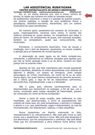 9
LAR ASSISTENCIAL RUBATAIANA
CENTRO ESPIRITUALISTA DE APOIO E ORIENTAÇÃO
Facilitador: RICARDO PLAÇA medicina.psionica@yahoo.com APOSTILA 027
Eis, aí, um drama doloroso que, sem a menor sombra de
dúvida, se repete aos milhares em todas as camadas sociais.
Se pudéssemos vislumbrar o nosso e o passado de quantos buscam,
nos centros espíritas, a solução de seus problemas físicos e
psicológicos, identificar-nos-íamos, diariamente, com um número
incalculável de casos semelhantes.
De maneira geral, penalizamo-nos somente do encarnado, a
quem, impensadamente, situamos como vítima. O carinho dos
médiuns centraliza-se, quase sempre, no companheiro que bateu à
porta do Centro. Os componentes do grupo, com honrosas exceções,
também se compadecem, quase que exclusivamente, dos
encarnados.
Entretanto, o conhecimento doutrinário, fruto de estudo e
meditação, tem o dom de despertar, igualmente, os nossos cuidados
e atenção para os habitantes do mundo espiritual.
A observação de casos iguais ao de Pedro compele-nos,
certamente, a polarizarmos as melhores vibrações para aqueles que,
por não se terem ajustado ainda à Lei do Amor, insistem em fazer
justiça com as próprias mãos.
Quantos de nós, que hoje transitamos pelo mundo guardando
relativo equilíbrio, deixamos no ontem desconhecido uma vertente de
lágrimas e aflições, um oceano de amargura, como antigas
personagens de crimes inomináveis, em nome da fé ou do amor
menos digno, nos quais fizemos companheiros do caminho sorverem,
até à última gota, a taça de fel de indescritíveis sofrimentos,
derruindo-lhes, impiedosamente, a paz e a felicidade!
Não é justo, pois, olhemos carinhosamente para os
desencarnados que reencontram os verdugos, a fim de que, uns e
outros, envolvidos pelas nossas vibrações de fraternidade, possam
ser amparados em nome da Divina Compaixão?
Fechar a porta do nosso coração, pela indiferença ou pela
hostilidade, aos desencarnados, é como se expulsássemos dos
umbrais de nossa casa, em noite tempestuosa, o faminto e o trôpego,
o doente e o nu, que, palmilhando, cegos e desorientados, as ruas da
incompreensão, nos estendessem, súplices, s mãos esquálidas.
Nunca ajudaremos um Espírito endurecido no ódio,
menosprezando-o ou ridicularizando-o. Não será pela ironia ou pelo
acinte, que o ajudaremos. Nunca e nunca. Não será pelo desapreço à
sua desventura, que lhe conquistaremos a confiança; não será desse
modo que lhe converteremos a alma enferma numa ânfora onde
FRATERNIDADE ESPIRITUALISTA: Rua Manoel Penellas 536 – Santa Rosa Guarujá - SP
 