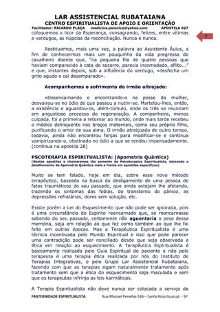 9
LAR ASSISTENCIAL RUBATAIANA
CENTRO ESPIRITUALISTA DE APOIO E ORIENTAÇÃO
Facilitador: RICARDO PLAÇA medicina.psionica@yahoo.com APOSTILA 027
coloquemos o licor da Esperança, consagrando, felizes, entre vítimas
e verdugos, as núpcias da reconciliação. Nunca e nunca.
Restituamos, mais uma vez, a palavra ao Assistente Áulus, a
fim de conhecermos mais um pouquinho da vida pregressa do
cavalheiro doente que, “na pequena fila de quatro pessoas que
haviam comparecido à cata de socorro, parecia incomodado, aflito...”
e que, instantes depois, sob a influência do verdugo, «desfecha um
grito agudo e cai desamparado».
Acompanhemos o sofrimento do irmão ultrajado:
«Desencarnando e encontrando-o na posse da mulher,
desvairou-se no ódio de que passou a nutrir-se. Martelou-lhes, então,
a existência e aguardou-os, além-túmulo, onde os três se reuniram
em angustioso processo de regeneração. A companheira, menos
culpada, foi a primeira a retornar ao mundo, onde mais tarde recebeu
o médico delinquente nos braços maternais, como seu próprio filho,
purificando o amor de sua alma, O irmão atraiçoado de outro tempo,
todavia, ainda não encontrou forças para modificar-se e continua
vampirizando-o, obstinado no ódio a que se rendeu impensadamente.
(continua na apostila 28)
PSCOTERAPIA ESPIRITUALISTA: (Apometria Quântica)
(Nestas apostilas a chamaremos tão somente de Psicoterapias Espiritualista, deixando o
detalhamento da Apometria Quântica mais a frente em apostilas específicas)
Muito se tem falado, hoje em dia, sobre esse novo método
terapêutico, baseado na busca do desligamento de uma pessoa de
fatos traumáticos do seu passado, que ainda estejam lhe afetando,
trazendo os sintomas das fobias, do transtorno do pânico, as
depressões refratárias, dores sem solução, etc.
Existe porém a Lei do Esquecimento que não pode ser ignorada, pois
é uma circunstância do Espírito reencarnado que, se reencarnasse
sabendo do seu passado, certamente não aguentaria o peso dessa
memória, seja em relação ao que fez como também ao que lhe foi
feito em outras épocas. Mas a Terapêutica Espiritualista é uma
técnica incentivada pelo Mundo Espiritual e isso que pode parecer
uma contradição pode ser conciliado desde que seja observada a
ética em relação ao esquecimento. A Terapêutica Espiritualista é
basicamente realizada pelo Guia Espiritual do paciente e não pelo
terapeuta é uma terapia ética realizada por nós do Instituto de
Terapias Integrativas, e pelo Grupo Lar Assistencial Rubataiana,
fazendo com que as terapias sigam naturalmente tratamento após
tratamento sem que a ética do esquecimento seja maculada e sem
que os terapeutas infrinja as leis karmáticas.
A Terapia Espiritualista não deve nunca ser colocada a serviço da
FRATERNIDADE ESPIRITUALISTA: Rua Manoel Penellas 536 – Santa Rosa Guarujá - SP
 