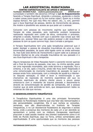 9
LAR ASSISTENCIAL RUBATAIANA
CENTRO ESPIRITUALISTA DE APOIO E ORIENTAÇÃO
Facilitador: RICARDO PLAÇA medicina.psionica@yahoo.com APOSTILA 027
curiosidade e também não devemos infringir a Lei do Esquecimento
fazendo a Terapia Espiritual, dirigindo o processo, ajudando o cliente
a saber coisas como quem eu fui em outras vidas?, Quem eu e minha
esposa fomos?, Por quê meu filho me odeia?, etc., e, sim, permitir
que o Guia Espiritual da pessoa, dentro do merecimento da pessoa,
lhe mostre e possibilite seu acesso ao que pode ver e acessar.
Concordo com pessoas do movimento espírita que opõem-se à
Terapia de vidas passadas, pois realmente existem terapeutas
realizando regressão sem cuidar da ética, conduzindo o processo,
dirigindo a sessão, fazendo com que o paciente veja coisas que não
poderia ver, acessar fatos que não poderia acessar e até reconhecer
pessoas lá com as quais convive hoje. Isso é errado e perigoso.
A Terapia Espiritualista tem uma ação terapêutica potencial que é
poder desligar a pessoa de situações traumáticas de uma ou mais
encarnações passadas, às quais está ligada como se ainda estivesse
lá, mas tudo está dentro do merecimento e quem sabe se a pessoa já
merece libertar-se de uma situação traumática do seu passado é o
seu Guia Espiritual e não o terapeuta.
Alguns terapeutas de Vidas Passadas fazem o paciente reviver apenas
até o final do trauma do passado, mas isso, na minha opinião, pode
ser uma regressão incompleta, pois onde termina a regressão, fica a
sintonia, e se ele, após o trauma, ainda não ficou bem? Regressão é
uma rememoração do momento traumático do passado no qual a
pessoa ainda ficou sintonizada, com a intenção de ajudá-la a libertar-
se daquela sensação. O ideal é levar a rememoração o que
chamamos de regressão de memória espontânea até que os
mentores espirituais do próprio cliente pouco a pouco possa
sintoniza-lo com o momento do trauma passado e desconecta-lo
através da conscientização do perdão da compaixão, até a pessoa
mostrar que já está sentindo-se bem, que desapareceram todos os
sintomas da vida que reviveu.
O DESENVOLVIMENTO TERAPÊUTICO
A Terapêutica Espiritualista é uma das principais ferramentas
utilizadas na Psicoterapia moderna que visa falar das reencarnações e
das personalidades congênitas. Ela é que norteia as consultas,
semanais, que são desenvolvidas no Instituto de Terapias
Integrativas, e no Lar Assistencial Rubataiana às segundas e sextas
feiras, onde a presença dos mentores de cada um a ser atendido se
apresentam e juntos com os médiuns (terapeutas espirituais)
procuram a cada sessão mostrar aos clientes exatamente como é no
telão do Mundo Espiritual, aqui na Terra, ambos comandados pela
espiritualidade. É uma oportunidade que os mentores das pessoas
FRATERNIDADE ESPIRITUALISTA: Rua Manoel Penellas 536 – Santa Rosa Guarujá - SP
 
