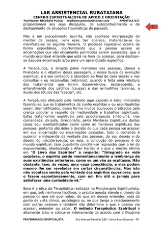 9
LAR ASSISTENCIAL RUBATAIANA
CENTRO ESPIRITUALISTA DE APOIO E ORIENTAÇÃO
Facilitador: RICARDO PLAÇA medicina.psionica@yahoo.com APOSTILA 027
proporcionam aos seus discípulos, de autoconhecimento e de
desligamento de situações traumáticas do passado.
Não é um procedimento espírita, não acontece incorporação do
mentor da pessoa, nem esse Ser aparece, materializa-se ou
manifesta-se de alguma maneira. O processo regressivo ocorre de
forma espontânea, oportunizando que a pessoa acesse as
encarnações que são eticamente permitidas serem acessadas, que o
mundo espiritual entende que está na hora de acessar, para desligar-
se daquela encarnação e/ou para um aprendizado específico.
A Terapêutica, é dirigida pelos mentores das pessoas, clareia a
finalidade e o objetivo dessa passagem, a nossa busca da evolução
espiritual, e o seu conteúdo é abordado ao final de cada sessão e nas
consultas e ou reconsultas (retornos), quando é feita uma releitura
dos tratamentos que foram desenvolvidos, esclarecendo, o
entendimento dos gatilhos (causas) e das armadilhas terrenas, a
ilusão dos rótulos das “cascas”, etc.
A Terapêutica efetuado pelo método aqui exposto é ético, moralista
fazendo-se que os tratamentos de cunho espíritas e ou espiritualistas
sejam desmistificados, dessa forma muitos equívocos praticados pela
crença popular a respeito da mediunidade e trabalhos espirituais.
Estes tratamentos espirituais pelo psicoterapeuta (médium), mas
comandada, dirigida, direcionada, pelos Mentores Espirituais destas
casas aqui exemplificadas assim como os mentores espirituais das
pessoas, portanto são deles a decisão do que cada pessoa vai acessar
em sua encarnação ou encarnações passadas, todo o comando é
superior e independe da vontade das pessoas, do seu desejo e do
desejo do psicoterapeuta, ou seja, a condução do processo é do
mundo espiritual. Isso possibilita conciliar-se regressão com a lei do
esquecimento, obedecendo a Allan Kardec e o que o mestre afirma
em “O Livro dos Espíritos” a respeito: “Integrado na vida
corpórea, o espírito perde momentaneamente a lembrança de
suas existências anteriores, como se um véu as ocultasse. Não
obstante, tem, às vezes, uma vaga consciência, e elas podem
mesmo lhe ser reveladas em certas circunstâncias. Mas isto
não acontece senão pela vontade dos espíritos superiores, que
o fazem espontaneamente, com um fim útil e jamais para
satisfazer uma curiosidade vã.”
Essa é a ética da Terapêutica realizada na Psicoterapia Espiritualista,
em que, sob nenhuma hipótese, o psicoterapeuta atende o desejo da
pessoa do que ela quer saber, do que ela deseja entender, seja do
ponto de vista clínico, psicológico ou no que tange o relacionamento
com outras pessoas e também não determina o que a pessoa vai
acessar, entender ou saber. O método Terapêutico Espiritual é
altamente ético e coloca-se inteiramente de acordo com a Doutrina
FRATERNIDADE ESPIRITUALISTA: Rua Manoel Penellas 536 – Santa Rosa Guarujá - SP
 