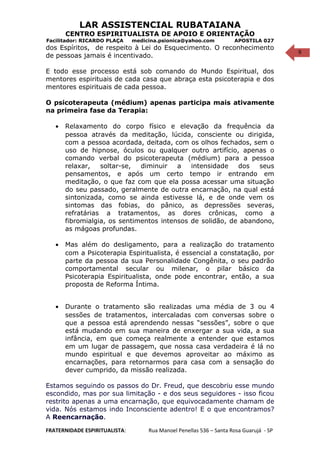 9
LAR ASSISTENCIAL RUBATAIANA
CENTRO ESPIRITUALISTA DE APOIO E ORIENTAÇÃO
Facilitador: RICARDO PLAÇA medicina.psionica@yahoo.com APOSTILA 027
dos Espíritos, de respeito à Lei do Esquecimento. O reconhecimento
de pessoas jamais é incentivado.
E todo esse processo está sob comando do Mundo Espiritual, dos
mentores espirituais de cada casa que abraça esta psicoterapia e dos
mentores espirituais de cada pessoa.
O psicoterapeuta (médium) apenas participa mais ativamente
na primeira fase da Terapia:
• Relaxamento do corpo físico e elevação da frequência da
pessoa através da meditação, lúcida, consciente ou dirigida,
com a pessoa acordada, deitada, com os olhos fechados, sem o
uso de hipnose, óculos ou qualquer outro artifício, apenas o
comando verbal do psicoterapeuta (médium) para a pessoa
relaxar, soltar-se, diminuir a intensidade dos seus
pensamentos, e após um certo tempo ir entrando em
meditação, o que faz com que ela possa acessar uma situação
do seu passado, geralmente de outra encarnação, na qual está
sintonizada, como se ainda estivesse lá, e de onde vem os
sintomas das fobias, do pânico, as depressões severas,
refratárias a tratamentos, as dores crônicas, como a
fibromialgia, os sentimentos intensos de solidão, de abandono,
as mágoas profundas.
• Mas além do desligamento, para a realização do tratamento
com a Psicoterapia Espiritualista, é essencial a constatação, por
parte da pessoa da sua Personalidade Congênita, o seu padrão
comportamental secular ou milenar, o pilar básico da
Psicoterapia Espiritualista, onde pode encontrar, então, a sua
proposta de Reforma Íntima.
• Durante o tratamento são realizadas uma média de 3 ou 4
sessões de tratamentos, intercaladas com conversas sobre o
que a pessoa está aprendendo nessas “sessões”, sobre o que
está mudando em sua maneira de enxergar a sua vida, a sua
infância, em que começa realmente a entender que estamos
em um lugar de passagem, que nossa casa verdadeira é lá no
mundo espiritual e que devemos aproveitar ao máximo as
encarnações, para retornarmos para casa com a sensação do
dever cumprido, da missão realizada.
Estamos seguindo os passos do Dr. Freud, que descobriu esse mundo
escondido, mas por sua limitação - e dos seus seguidores - isso ficou
restrito apenas a uma encarnação, que equivocadamente chamam de
vida. Nós estamos indo Inconsciente adentro! E o que encontramos?
A Reencarnação.
FRATERNIDADE ESPIRITUALISTA: Rua Manoel Penellas 536 – Santa Rosa Guarujá - SP
 
