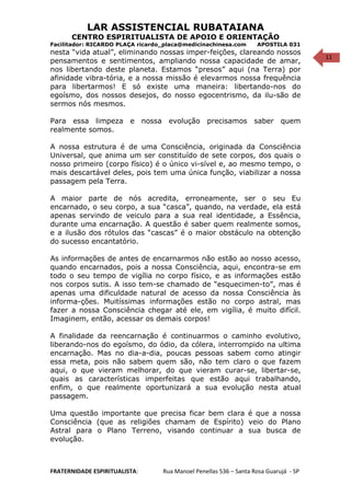 11
LAR ASSISTENCIAL RUBATAIANA
CENTRO ESPIRITUALISTA DE APOIO E ORIENTAÇÃO
Facilitador: RICARDO PLAÇA ricardo_placa@medicinachinesa.com APOSTILA 031
nesta “vida atual”, eliminando nossas imper-feições, clareando nossos
pensamentos e sentimentos, ampliando nossa capacidade de amar,
nos libertando deste planeta. Estamos “presos” aqui (na Terra) por
afinidade vibra-tória, e a nossa missão é elevarmos nossa frequência
para libertarmos! E só existe uma maneira: libertando-nos do
egoísmo, dos nossos desejos, do nosso egocentrismo, da ilu-são de
sermos nós mesmos.
Para essa limpeza e nossa evolução precisamos saber quem
realmente somos.
A nossa estrutura é de uma Consciência, originada da Consciência
Universal, que anima um ser constituído de sete corpos, dos quais o
nosso primeiro (corpo físico) é o único vi-sível e, ao mesmo tempo, o
mais descartável deles, pois tem uma única função, viabilizar a nossa
passagem pela Terra.
A maior parte de nós acredita, erroneamente, ser o seu Eu
encarnado, o seu corpo, a sua “casca”, quando, na verdade, ela está
apenas servindo de veiculo para a sua real identidade, a Essência,
durante uma encarnação. A questão é saber quem realmente somos,
e a ilusão dos rótulos das “cascas” é o maior obstáculo na obtenção
do sucesso encantatório.
As informações de antes de encarnarmos não estão ao nosso acesso,
quando encarnados, pois a nossa Consciência, aqui, encontra-se em
todo o seu tempo de vigília no corpo físico, e as informações estão
nos corpos sutis. A isso tem-se chamado de “esquecimen-to”, mas é
apenas uma dificuldade natural de acesso da nossa Consciência às
informa-ções. Muitíssimas informações estão no corpo astral, mas
fazer a nossa Consciência chegar até ele, em vigília, é muito difícil.
Imaginem, então, acessar os demais corpos!
A finalidade da reencarnação é continuarmos o caminho evolutivo,
liberando-nos do egoísmo, do ódio, da cólera, interrompido na ultima
encarnação. Mas no dia-a-dia, poucas pessoas sabem como atingir
essa meta, pois não sabem quem são, não tem claro o que fazem
aqui, o que vieram melhorar, do que vieram curar-se, libertar-se,
quais as características imperfeitas que estão aqui trabalhando,
enfim, o que realmente oportunizará a sua evolução nesta atual
passagem.
Uma questão importante que precisa ficar bem clara é que a nossa
Consciência (que as religiões chamam de Espírito) veio do Plano
Astral para o Plano Terreno, visando continuar a sua busca de
evolução.
FRATERNIDADE ESPIRITUALISTA: Rua Manoel Penellas 536 – Santa Rosa Guarujá - SP
 