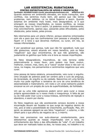 11
LAR ASSISTENCIAL RUBATAIANA
CENTRO ESPIRITUALISTA DE APOIO E ORIENTAÇÃO
Facilitador: RICARDO PLAÇA ricardo_placa@medicinachinesa.com APOSTILA 031
Quando estamos em ambientes elevados, em locais tranquilos, sem
conflitos, nos sentimos muito bem, até parece que não temos
problemas, nem defeitos. Lá no Astral Superior é assim. Quando
estamos em ambiente mais hostil, mais desagradável, ai é que
emergem as nossas imperfeições, os nossos conflitos, as nossas
impurezas. Aqui na Terra é assim. Lá podemos evoluir teoricamente,
mas concretamente, apenas aqui, passando pelas dificuldades, pelos
obstáculos, pelos testes, pelas provas.
Nós retornamos para um plano inferior, porque estamos sintonizados
com ele e para que nos confrontemos com pessoas e situações que
façam vir à tona o que devemos melhorar, ou curar, em nós, as
nossas inferioridades.
E por paradoxal que pareça, tudo que não for agradável, tudo que
não gostarmos, estará atuando em nosso beneficio, pois os fatos
“negativos” que aqui encontramos, de que não gostamos, são
justamente os gatilhos que farão vira à tona as nossas imperfeições.
Os fatos desagradáveis, traumáticos, da vida terrena estão
potencialmente a nosso favor, pois podem nos fazer evoluir,
melhorar, crescer, mas, claro, se a “casca” souber disso e não cair na
raiva, na magoa, nos pensamentos e sentimentos negativos que veio
curar.
Uma pessoa de baixa estatura, provavelmente, veio curar o orgulho.
Uma situação de pobreza pode ser cenário para a cura da preguiça,
da leviandade, do orgulho ou da vaidade. Nascermos em uma família
muito rica pode significar a tentativa de cura de uma tendência de
desonestidade e materialismo. Um rosto e um corpo belíssimo podem
encaixar-se em um projeto de cura da superficialidade, da futilidade.
Um pai ou uma mãe agressivos podem servir para curar a nossa
própria agressividade ou o nosso medo e insegurança. A falta de pai
ou da mãe pode visar curar a nossa tristeza, sentimento de rejeição e
abandono, e assim por diante.
Os fatos negativos que vão acontecendo conosco durante a nossa
encarnação devem ser focados no que surge de negativo dentro de
nós, pois aí está a possibilidade de crescimento, purificação. Mas, em
geral, as pessoas apegam-se aos fatos “negativos”, o externo, e não
olham para o que aflorou de negativo de si, o interno.
Para isso precisamos nos auto-observar constantemente, para
detectarmos quando as nossas imperfeições vem à tona, no
enfrentamento dos fatos e das dificuldades da “vida”. É um trabalho
que deve ser realizado todos os dias, na nossa casa, no trabalho e no
FRATERNIDADE ESPIRITUALISTA: Rua Manoel Penellas 536 – Santa Rosa Guarujá - SP
 