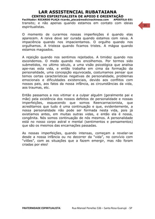 11
LAR ASSISTENCIAL RUBATAIANA
CENTRO ESPIRITUALISTA DE APOIO E ORIENTAÇÃO
Facilitador: RICARDO PLAÇA ricardo_placa@medicinachinesa.com APOSTILA 031
transito; e não apenas quando estamos em contato com ideias
espiritualistas.
O momento de curarmos nossas imperfeições é quando elas
aparecem. A raiva deve ser curada quando estamos com raiva. A
impaciência quando nos impacientamos. O orgulho quando nos
orgulhamos. A tristeza quando ficamos tristes. A mágoa quando
estamos magoados.
A rejeição quando nos sentimos rejeitados. A timidez quando nos
escondemos. O medo quando nos encolhemos. Por termos sido
submetidos, no ultimo século, a uma visão psicológica que analisa
ape-nas esta vida, e então trabalha em cima da formação da
personalidade, uma concepção equivocada, costumamos pensar que
temos certas características negativas de personalidade, problemas
emocionais e dificuldades existenciais, devido aos conflitos com
nossos pais, aos fatos da nossa infância, as circunstâncias da vida,
aos traumas, etc.
Então passamos a nos vitimar e a culpar alguém (geralmente pai e
mãe) pela existência dos nossos defeitos de personalidade e nossas
imperfeições, esquecendo que somos Reencarnacionista, que
acreditamos que tudo é uma continuação e que, evidentemente, a
nossa personalidade não pode ser formada nesta vida, pois já
existíamos antes, em muitas outras vidas, e então ela é nossa,
congênita. Nós somos continuação de nós mesmos. A personalidade
está no nosso corpo astral e mental (sentimentos e pensamentos)
que são os mesmos das encarnações passadas.
As nossas imperfeições, quando intensas, começam a revelar-se
desde a nossa infância ou no decorrer da “vida”, no convívio com
“vilões”, com as situações que a fazem emergir, mas não foram
criadas por eles!
FRATERNIDADE ESPIRITUALISTA: Rua Manoel Penellas 536 – Santa Rosa Guarujá - SP
 