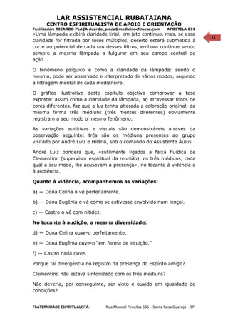 11
LAR ASSISTENCIAL RUBATAIANA
CENTRO ESPIRITUALISTA DE APOIO E ORIENTAÇÃO
Facilitador: RICARDO PLAÇA ricardo_placa@medicinachinesa.com APOSTILA 031
«Uma lâmpada exibirá claridade lirial, em jato contínuo, mas, se essa
claridade for filtrada por focos múltiplos, decerto estará submetida à
cor e ao potencial de cada um desses filtros, embora continue sendo
sempre a mesma lâmpada a fulgurar em seu campo central de
ação...
O fenômeno psíquico é como a claridade da lâmpada: sendo o
mesmo, pode ser observado e interpretado de vários modos, segundo
a filtragem mental de cada medianeiro.
O gráfico ilustrativo deste capítulo objetiva comprovar a tese
exposta: assim como a claridade da lâmpada, ao atravessar focos de
cores diferentes, faz que a luz tenha alterada a coloração original, da
mesma forma três médiuns (três mentes diferentes) obviamente
registram a seu modo o mesmo fenômeno.
As variações auditivas e visuais são demonstráveis através da
observação seguinte: três são os médiuns presentes ao grupo
visitado por André Luiz e Hilário, sob o comando do Assistente Áulus.
André Luiz pondera que, «sutilmente ligados à faixa fluídica de
Clementino (supervisor espiritual da reunião), os três médiuns, cada
qual a seu modo, lhe acusavam a presença», no tocante à vidência e
à audiência.
Quanto à vidência, acompanhemos as variações:
a) — Dona Celina o vê perfeitamente.
b) — Dona Eugênia o vê como se estivesse envolvido num lençol.
c) — Castro o vê com nitidez.
No tocante à audição, a mesma diversidade:
d) — Dona Celina ouve-o perfeitamente.
e) — Dona Eugênia ouve-o “em forma de intuição.”
f) — Castro nada ouve.
Porque tal divergência no registro da presença do Espírito amigo?
Clementino não estava sintonizado com os três médiuns?
Não deveria, por conseguinte, ser visto e ouvido em igualdade de
condições?
FRATERNIDADE ESPIRITUALISTA: Rua Manoel Penellas 536 – Santa Rosa Guarujá - SP
 