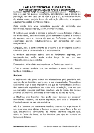 11
LAR ASSISTENCIAL RUBATAIANA
CENTRO ESPIRITUALISTA DE APOIO E ORIENTAÇÃO
Facilitador: RICARDO PLAÇA ricardo_placa@medicinachinesa.com APOSTILA 031
Isso é o que nos parece; entretanto, considerando que o círculo de
percepção varia em cada um de nós» e que a luz, atravessando filtros
de várias cores, projeta focos de coloração diferente, a resposta
àquelas indagações é simples e lógica.
Cada mente tem uma capacidade peculiar de percepção dos
fenômenos, registrando-os, assim, de modo variado.
O médium que estuda e começa a entender esses delicados matizes
do mediunismo, dificilmente fará juízos temerários quanto à vidência
de outrem, ante a certeza de que os fenômenos por ele não
observados podem, indubitavelmente, ser percebidos por outro
companheiro.
Conjugar, pois, o conhecimento da Doutrina e do Evangelho significa
caminhar para a compreensão e o entendimento.
O médium esclarecido saberá que os fenômenos espíritas, por
transcendentes, estão ainda muito longe de ser por nós
integralmente compreendidos.
E recordará, além disso, que a palavra do Senhor permanece:
«Com a mesma medida com que medirdes o vosso irmão, sereis
também medidos...»
Sonhos:
O Espiritismo não podia deixar de interessar-se pelo problema dos
sonhos, dando também, sobre eles, a sua interpretação. Não podia o
Espiritismo fugir a esse imperativo, eis que as manifestações oníricas
têm acentuada importância em nossa vida de relação, uma vez que
os chamados «sonhos espíritas» resultam, via de regra, das nossas
próprias disposições, exercidas e cultivadas no estado de vigília.
A Doutrina dos Espíritos não pode estar ausente de qualquer
movimento superior, de fundo espiritual, que vise a amparar o
Espírito humano na sua rota evolutiva.
Não é a Doutrina um movimento literário, circunscrito a gabinetes. É
um programa para ajudar o homem a crescer para Deus, a fim de
que, elevando-se, corresponda ao imenso sacrifício daquele que,
sendo o Cristo de Deus, se fez Homem para que os homens se
tornassem Cristos.
FRATERNIDADE ESPIRITUALISTA: Rua Manoel Penellas 536 – Santa Rosa Guarujá - SP
 
