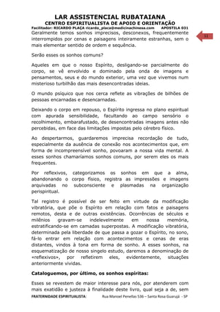 11
LAR ASSISTENCIAL RUBATAIANA
CENTRO ESPIRITUALISTA DE APOIO E ORIENTAÇÃO
Facilitador: RICARDO PLAÇA ricardo_placa@medicinachinesa.com APOSTILA 031
Geralmente temos sonhos imprecisos, desconexos, frequentemente
interrompidos por cenas e paisagens inteiramente estranhas, sem o
mais elementar sentido de ordem e sequência.
Serão esses os sonhos comuns?
Aqueles em que o nosso Espírito, desligando-se parcialmente do
corpo, se vê envolvido e dominado pela onda de imagens e
pensamentos, seus e do mundo exterior, uma vez que vivemos num
misterioso turbilhão das mais desencontradas ideias.
O mundo psíquico que nos cerca reflete as vibrações de bilhões de
pessoas encarnadas e desencarnadas.
Deixando o corpo em repouso, o Espírito ingressa no plano espiritual
com apurada sensibilidade, facultando ao campo sensório o
recolhimento, embarafustado, de desencontradas imagens antes não
percebidas, em face das limitações impostas pelo cérebro físico.
Ao despertarmos, guardaremos imprecisa recordação de tudo,
especialmente da ausência de conexão nos acontecimentos que, em
forma de incompreensível sonho, povoaram a nossa vida mental. A
esses sonhos chamaríamos sonhos comuns, por serem eles os mais
frequentes.
Por reflexivos, categorizamos os sonhos em que a alma,
abandonando o corpo físico, registra as impressões e imagens
arquivadas no subconsciente e plasmadas na organização
perispiritual.
Tal registro é possível de ser feito em virtude da modificação
vibratória, que põe o Espírito em relação com fatos e paisagens
remotos, desta e de outras existências. Ocorrências de séculos e
milênios gravam-se indelevelmente em nossa memória,
estratificando-se em camadas superpostas. A modificação vibratória,
determinada pela liberdade de que passa a gozar o Espírito, no sono,
fá-lo entrar em relação com acontecimentos e cenas de eras
distantes, vindos à tona em forma de sonho. A esses sonhos, na
esquematização de nosso singelo estudo, daremos a denominação de
«reflexivos», por refletirem eles, evidentemente, situações
anteriormente vividas.
Cataloguemos, por último, os sonhos espíritas:
Esses se revestem de maior interesse para nós, por atenderem com
mais exatidão e justeza à finalidade deste livro, qual seja a de, sem
FRATERNIDADE ESPIRITUALISTA: Rua Manoel Penellas 536 – Santa Rosa Guarujá - SP
 
