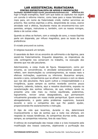 11
LAR ASSISTENCIAL RUBATAIANA
CENTRO ESPIRITUALISTA DE APOIO E ORIENTAÇÃO
Facilitador: RICARDO PLAÇA ricardo_placa@medicinachinesa.com APOSTILA 031
fugir à feição evangélica, fazer com que todos os capítulos nos sejam
um convite à reforma interior, como base para a nossa felicidade e
meio para, em nome da fraternidade cristã, melhor servirmos ao
próximo. Nos sonhos espíritas a alma, desprendida do corpo, exerce
atividade real e afetiva, facultando meios de encontrarmo-nos com
parentes, amigos, instrutores e, também, com os nossos inimigos,
desta e de outras vidas.
Quando os olhos se fecham, com a visitação do sono, o nosso Espírito
parte em disparada, por influxo magnético, para os locais de sua
preferência:
O viciado procurará os outros.
O religioso buscará um templo.
O sacerdote do Bem irá ao encontro do sofrimento e da lágrima, para
assisti-los fraternalmente. Enquanto despertos, os imperativos da
vida contingente nos conservam no trabalho, na execução dos
deveres que nos são peculiares.
Adormecendo, a coisa muda de figura. Desaparecem, como por
encanto, as conveniências. A atividade extracorpórea passará a
refletir, sem dissimulações ou constrangimentos, as nossas reais e
efetivas inclinações, superiores ou inferiores. Buscamos sempre,
durante o sono, companheiros que se afinam conosco e com os ideais
que nos são peculiares. Para quem cultive a irresponsabilidade e a
invigilância, quase sempre os sonhos revelarão convívio pouco
lisonjeiro, cabendo, todavia, aqui a ressalva doutrinária, exposta na
caracterização dos sonhos reflexivos, de que, embora tendo no
presente uma vida mais ou menos equilibrada, poderemos,
logicamente, reviver cenas desagradáveis, que permanecem
virtualmente gravadas em nosso molde perispiritual. Quem exercite,
abnegadamente, o gosto pelos problemas superiores, buscará
durante o sono a companhia dos que lhe podem ajudar,
proporcionando-lhe esclarecimento e instrução.
O tipo de vida que levarmos, durante o dia, determinará
invariavelmente o tipo de sonhos que a noite nos ofertará, em
resposta às nossas tendências. As companhias diurnas serão, quase
sempre, as companhias noturnas, fora do vaso físico.
O esforço de evangelização das nossas vidas e a luta incessante pela
modificação dos nossos costumes, objetivando a purificação dos
FRATERNIDADE ESPIRITUALISTA: Rua Manoel Penellas 536 – Santa Rosa Guarujá - SP
 