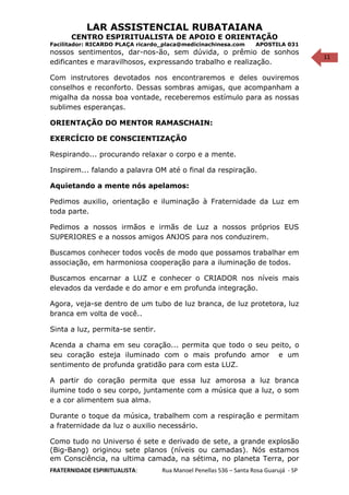 11
LAR ASSISTENCIAL RUBATAIANA
CENTRO ESPIRITUALISTA DE APOIO E ORIENTAÇÃO
Facilitador: RICARDO PLAÇA ricardo_placa@medicinachinesa.com APOSTILA 031
nossos sentimentos, dar-nos-ão, sem dúvida, o prêmio de sonhos
edificantes e maravilhosos, expressando trabalho e realização.
Com instrutores devotados nos encontraremos e deles ouviremos
conselhos e reconforto. Dessas sombras amigas, que acompanham a
migalha da nossa boa vontade, receberemos estímulo para as nossas
sublimes esperanças.
ORIENTAÇÃO DO MENTOR RAMASCHAIN:
EXERCÍCIO DE CONSCIENTIZAÇÃO
Respirando... procurando relaxar o corpo e a mente.
Inspirem... falando a palavra OM até o final da respiração.
Aquietando a mente nós apelamos:
Pedimos auxilio, orientação e iluminação à Fraternidade da Luz em
toda parte.
Pedimos a nossos irmãos e irmãs de Luz a nossos próprios EUS
SUPERIORES e a nossos amigos ANJOS para nos conduzirem.
Buscamos conhecer todos vocês de modo que possamos trabalhar em
associação, em harmoniosa cooperação para a iluminação de todos.
Buscamos encarnar a LUZ e conhecer o CRIADOR nos níveis mais
elevados da verdade e do amor e em profunda integração.
Agora, veja-se dentro de um tubo de luz branca, de luz protetora, luz
branca em volta de você..
Sinta a luz, permita-se sentir.
Acenda a chama em seu coração... permita que todo o seu peito, o
seu coração esteja iluminado com o mais profundo amor e um
sentimento de profunda gratidão para com esta LUZ.
A partir do coração permita que essa luz amorosa a luz branca
ilumine todo o seu corpo, juntamente com a música que a luz, o som
e a cor alimentem sua alma.
Durante o toque da música, trabalhem com a respiração e permitam
a fraternidade da luz o auxilio necessário.
Como tudo no Universo é sete e derivado de sete, a grande explosão
(Big-Bang) originou sete planos (níveis ou camadas). Nós estamos
em Consciência, na ultima camada, na sétima, no planeta Terra, por
FRATERNIDADE ESPIRITUALISTA: Rua Manoel Penellas 536 – Santa Rosa Guarujá - SP
 