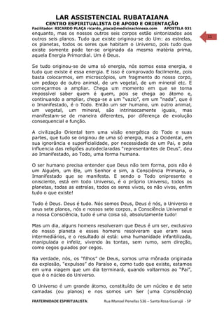 11
LAR ASSISTENCIAL RUBATAIANA
CENTRO ESPIRITUALISTA DE APOIO E ORIENTAÇÃO
Facilitador: RICARDO PLAÇA ricardo_placa@medicinachinesa.com APOSTILA 031
enquanto, mas os nossos outros seis corpos estão sintonizados aos
outros seis planos. Tudo que existe originou-se do Um: as estrelas,
os planetas, todos os seres que habitam o Universo, pois tudo que
existe somente pode ter-se originado da mesma matéria prima,
aquela Energia Primordial. Um é Deus.
Se tudo originou-se de uma só energia, nós somos essa energia, e
tudo que existe é essa energia. E isso é comprovado facilmente, pois
basta colocarmos, em microscópios, um fragmento do nosso corpo,
um pedaço de outro animal, de um vegetal, de um mineral etc. E
começarmos a ampliar. Chega um momento em que se torna
impossível saber quem é quem, pois se chega ao átomo e,
continuando a ampliar, chega-se a um “vazio”, em um “nada”, que é
o Imanifestado, é o Todo. Então um ser humano, um outro animal,
um vegetal, um mineral, são intrinsecamente iguais, mas
manifestam-se de maneira diferentes, por diferença de evolução
consequencial e função.
A civilização Oriental tem uma visão energética do Todo e suas
partes, que tudo se originou de uma só energia, mas a Ocidental, em
sua ignorância e superficialidade, por necessidade de um Pai, e pela
influencia das religiões autodeclaradas “representantes de Deus”, deu
ao Imanifestado, ao Todo, uma forma humana.
O ser humano precisa entender que Deus não tem forma, pois não é
um Alguém, um Ele, um Senhor e sim, a Consciência Primaria, o
Imanifestado que se manifesta. E sendo o Todo onipresente e
onisciente, está em todo Universo, é o próprio Universo, todos os
planetas, todas as estrelas, todos os seres vivos, os não vivos, enfim
tudo o que existe!
Tudo é Deus. Deus é tudo. Nós somos Deus, Deus é nós, o Universo e
seus sete planos, nós e nossos sete corpos, a Consciência Universal e
a nossa Consciência, tudo é uma coisa só, absolutamente tudo!
Mas um dia, alguns homens resolveram que Deus é um ser, exclusivo
do nosso planeta e esses homens resolveram que eram seus
intermediários, e o resultado ai está: uma humanidade infantilizada,
manipulada e infeliz, vivendo às tontas, sem rumo, sem direção,
como cegos guiados por cegos.
Na verdade, nós, os “filhos” de Deus, somos uma mônada originada
da explosão, “expulsos” do Paraíso e, como tudo que existe, estamos
em uma viagem que um dia terminará, quando voltarmos ao “Pai”,
que é o núcleo do Universo.
O Universo é um grande átomo, constituído de um núcleo e de sete
camadas (ou planos) e nos somos um Ser (uma Consciência)
FRATERNIDADE ESPIRITUALISTA: Rua Manoel Penellas 536 – Santa Rosa Guarujá - SP
 