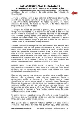 11
LAR ASSISTENCIAL RUBATAIANA
CENTRO ESPIRITUALISTA DE APOIO E ORIENTAÇÃO
Facilitador: RICARDO PLAÇA ricardo_placa@medicinachinesa.com APOSTILA 031
constituído de um núcleo e de sete corpos (ou veículos da
Consciência).
A Terra, o planeta com o qual estamos sintonizados atualmen-te,
encontra-se na sétima camada, a mais externa. E isso nos diz da
nossa inferioridade consciencial, da nossa ignorância, da nossa
distancia do centro, do núcleo de “Deus”, e da nossa distorcida
frequência, que nos faz míopes.
A energia do núcleo do Universo é perfeita, mas, a partir dai, a
energia vai distorcendo-se, a medida que se afasta. E com isso vai
criando formas e realidades cada vez mais distantes das da Perfeição,
cada camada (Plano) sendo uma energia mais distorcida que a
anterior. Imaginem então, nós, habitando em Consciência a sétima
camada, como estamos longe! E por isso o modo de vida aqui na
Terra é como é, um atestado do esquecimento.
A nossa constituição energética é de sete corpos, eles servem para
sintonizarmos com os sete planos do Universo. E, então, o nosso
corpo físico serve para podermos vivenciar a Terra, o corpo astral
serve para podermos vivenciar o Plano Astral, e assim por diante.
Para a nossa Consciência retornar ao núcleo (a volta ao Paraíso),
necessita, gradativamente, não mais vivenciar o Plano Físico, depois
o Plano Astral, o Plano Mental, etc. E com isso ir perdendo corpos,
inicialmente o físico, depois o astral etc. Mas isso somente vai
acontecendo pela elevação da nossa frequência vibratória.
Quando nosso corpo físico morre, a nossa Consciência vai
automaticamente para nosso corpo astral, e acessamos o Plano Astral
da Terra, mas permanecemos sintonizados neste planeta pela nossa
ainda baixa frequência vibratória.
Mas um dia, quando nos tornarmos perfeitos para o padrão deste
planeta, não precisamos mais retornar, estaremos livres e
passaremos, então, a vivenciar o Plano Astral, com a nossa
Consciência no nosso corpo astral, o segundo corpo. Estaremos
libertos da sintonia com este planeta e com outras pessoas (carma) e
seremos, então, um ser de seis corpos. Ao seu tempo, nos
tornaremos perfeitos para o nível do Plano Astral e poderemos,
então, passar a vivenciar o Plano Mental, terceiro plano. Seremos,
então, um ser de cinco corpos.
E assim iremos, gradativamente, elevando a nossa frequência,
eliminando corpos, vivenciando planos cada vez mais elevados, como
filho prodigo que à casa vai retornando.
Mas quando isso vai ocorrer? Podemos sonhar com esse caminho
evolutivo, mas antes devemos nos purificar aqui, onde estamos,
FRATERNIDADE ESPIRITUALISTA: Rua Manoel Penellas 536 – Santa Rosa Guarujá - SP
 