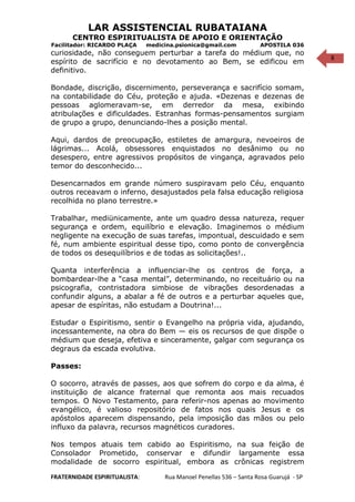 8
LAR ASSISTENCIAL RUBATAIANA
CENTRO ESPIRITUALISTA DE APOIO E ORIENTAÇÃO
Facilitador: RICARDO PLAÇA medicina.psionica@gmail.com APOSTILA 036
curiosidade, não conseguem perturbar a tarefa do médium que, no
espírito de sacrifício e no devotamento ao Bem, se edificou em
definitivo.
Bondade, discrição, discernimento, perseverança e sacrifício somam,
na contabilidade do Céu, proteção e ajuda. «Dezenas e dezenas de
pessoas aglomeravam-se, em derredor da mesa, exibindo
atribulações e dificuldades. Estranhas formas-pensamentos surgiam
de grupo a grupo, denunciando-lhes a posição mental.
Aqui, dardos de preocupação, estiletes de amargura, nevoeiros de
lágrimas... Acolá, obsessores enquistados no desânimo ou no
desespero, entre agressivos propósitos de vingança, agravados pelo
temor do desconhecido...
Desencarnados em grande número suspiravam pelo Céu, enquanto
outros receavam o inferno, desajustados pela falsa educação religiosa
recolhida no plano terrestre.»
Trabalhar, mediünicamente, ante um quadro dessa natureza, requer
segurança e ordem, equilíbrio e elevação. Imaginemos o médium
negligente na execução de suas tarefas, impontual, descuidado e sem
fé, num ambiente espiritual desse tipo, como ponto de convergência
de todos os desequilíbrios e de todas as solicitações!..
Quanta interferência a influenciar-lhe os centros de força, a
bombardear-lhe a “casa mental”, determinando, no receituário ou na
psicografia, contristadora simbiose de vibrações desordenadas a
confundir alguns, a abalar a fé de outros e a perturbar aqueles que,
apesar de espíritas, não estudam a Doutrina!...
Estudar o Espiritismo, sentir o Evangelho na própria vida, ajudando,
incessantemente, na obra do Bem — eis os recursos de que dispõe o
médium que deseja, efetiva e sinceramente, galgar com segurança os
degraus da escada evolutiva.
Passes:
O socorro, através de passes, aos que sofrem do corpo e da alma, é
instituição de alcance fraternal que remonta aos mais recuados
tempos. O Novo Testamento, para referir-nos apenas ao movimento
evangélico, é valioso repositório de fatos nos quais Jesus e os
apóstolos aparecem dispensando, pela imposição das mãos ou pelo
influxo da palavra, recursos magnéticos curadores.
Nos tempos atuais tem cabido ao Espiritismo, na sua feição de
Consolador Prometido, conservar e difundir largamente essa
modalidade de socorro espiritual, embora as crônicas registrem
FRATERNIDADE ESPIRITUALISTA: Rua Manoel Penellas 536 – Santa Rosa Guarujá - SP
 