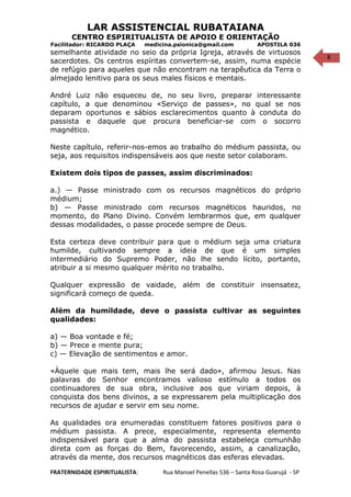 8
LAR ASSISTENCIAL RUBATAIANA
CENTRO ESPIRITUALISTA DE APOIO E ORIENTAÇÃO
Facilitador: RICARDO PLAÇA medicina.psionica@gmail.com APOSTILA 036
semelhante atividade no seio da própria Igreja, através de virtuosos
sacerdotes. Os centros espíritas convertem-se, assim, numa espécie
de refúgio para aqueles que não encontram na terapêutica da Terra o
almejado lenitivo para os seus males físicos e mentais.
André Luiz não esqueceu de, no seu livro, preparar interessante
capítulo, a que denominou «Serviço de passes», no qual se nos
deparam oportunos e sábios esclarecimentos quanto à conduta do
passista e daquele que procura beneficiar-se com o socorro
magnético.
Neste capítulo, referir-nos-emos ao trabalho do médium passista, ou
seja, aos requisitos indispensáveis aos que neste setor colaboram.
Existem dois tipos de passes, assim discriminados:
a.) — Passe ministrado com os recursos magnéticos do próprio
médium;
b) — Passe ministrado com recursos magnéticos hauridos, no
momento, do Plano Divino. Convém lembrarmos que, em qualquer
dessas modalidades, o passe procede sempre de Deus.
Esta certeza deve contribuir para que o médium seja uma criatura
humilde, cultivando sempre a ideia de que é um simples
intermediário do Supremo Poder, não lhe sendo lícito, portanto,
atribuir a si mesmo qualquer mérito no trabalho.
Qualquer expressão de vaidade, além de constituir insensatez,
significará começo de queda.
Além da humildade, deve o passista cultivar as seguintes
qualidades:
a) — Boa vontade e fé;
b) — Prece e mente pura;
c) — Elevação de sentimentos e amor.
«Àquele que mais tem, mais lhe será dado», afirmou Jesus. Nas
palavras do Senhor encontramos valioso estímulo a todos os
continuadores de sua obra, inclusive aos que viriam depois, à
conquista dos bens divinos, a se expressarem pela multiplicação dos
recursos de ajudar e servir em seu nome.
As qualidades ora enumeradas constituem fatores positivos para o
médium passista. A prece, especialmente, representa elemento
indispensável para que a alma do passista estabeleça comunhão
direta com as forças do Bem, favorecendo, assim, a canalização,
através da mente, dos recursos magnéticos das esferas elevadas.
FRATERNIDADE ESPIRITUALISTA: Rua Manoel Penellas 536 – Santa Rosa Guarujá - SP
 