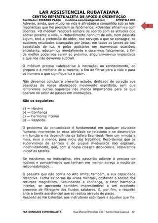 8
LAR ASSISTENCIAL RUBATAIANA
CENTRO ESPIRITUALISTA DE APOIO E ORIENTAÇÃO
Facilitador: RICARDO PLAÇA medicina.psionica@gmail.com APOSTILA 036
Adverte, ainda, que «tudo na vida é afinidade e comunhão sob as leis
magnéticas que lhe presidem os fenômenos. «Doentes afinam-se com
doentes. «O médium receberá sempre de acordo com as atitudes que
adotar perante a vida. » Naturalmente nenhum de nós, nem passista
algum, terá a pretensão de obter, nos serviços a que se consagra, os
sublimes resultados alcançados por Jesus, em todos os lances do seu
apostolado de luz, e pelos apóstolos em numerosas ocasiões;
entretanto, educar-nos mentalmente e curar-nos fisicamente, a fim
de melhor podermos servir ao próximo, afiguram-se-nos impositivos
a que nos não devemos subtrair.
O médium precisa «afeiçoar-se à instrução, ao conhecimento, ao
preparo e à melhoria de si mesmo, a fim de filtrar para a vida e para
os homens o que signifique luz e paz».
Não devemos concluir o presente estudo, dedicado de coração aos
passistas do nosso abençoado movimento espiritista, sem que
lembremos outros requisitos não menos importantes para os que
operam no setor de passes em instituições.
São os seguintes:
a) — Horário
b) — Confiança
c) — Harmonia interior
d) — Respeito.
O problema da pontualidade é fundamental em qualquer atividade
humana, mormente se essa atividade se relaciona e se desenvolve
em função e na dependência da Esfera Espiritual. Nem um minuto a
mais, nem a menos, para início dos trabalhos. Recordemos que os
supervisores de centros e de grupos mediúnicos não esperam,
indefinidamente, que, com a nossa clássica displicência, resolvamos
iniciar as tarefas.
Se insistimos na indisciplina, eles passarão adiante à procura de
núcleos e companheiros que tenham em melhor apreço a noção de
responsabilidade...
O passista que não confia no Alto limita, também, a sua capacidade
receptiva. Fecha as portas da «casa mental», obstando o acesso dos
recursos magnéticos. Secundando a confiança, o fator harmonia
interior, se apresenta também imprescindível a um excelente
processo de filtragem dos fluidos salutares. E, por fim, o respeito
ante a tarefa assistencial que se realiza através do passe.
Respeito ao Pai Celestial, aos instrutores espirituais e àqueles que lhe
FRATERNIDADE ESPIRITUALISTA: Rua Manoel Penellas 536 – Santa Rosa Guarujá - SP
 
