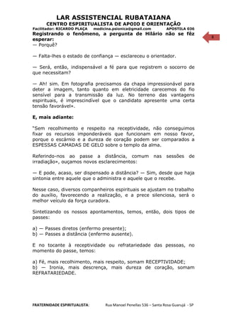 8
LAR ASSISTENCIAL RUBATAIANA
CENTRO ESPIRITUALISTA DE APOIO E ORIENTAÇÃO
Facilitador: RICARDO PLAÇA medicina.psionica@gmail.com APOSTILA 036
Registrando o fenômeno, a pergunta de Hilário não se fêz
esperar:
— Porquê?
— Falta-lhes o estado de confiança — esclareceu o orientador.
— Será, então, indispensável a fé para que registrem o socorro de
que necessitam?
— Ah! sim. Em fotografia precisamos da chapa impressionável para
deter a imagem, tanto quanto em eletricidade carecemos do fio
sensível para a transmissão da luz. No terreno das vantagens
espirituais, é imprescindível que o candidato apresente uma certa
tensão favorável».
E, mais adiante:
“Sem recolhimento e respeito na receptividade, não conseguimos
fixar os recursos imponderáveis que funcionam em nosso favor,
porque o escárnio e a dureza de coração podem ser comparados a
ESPESSAS CAMADAS DE GELO sobre o templo da alma.
Referindo-nos ao passe a distância, comum nas sessões de
irradiação», ouçamos novos esclarecimentos:
— E pode, acaso, ser dispensado a distância? — Sim, desde que haja
sintonia entre aquele que o administra e aquele que o recebe.
Nesse caso, diversos companheiros espirituais se ajustam no trabalho
do auxílio, favorecendo a realização, e a prece silenciosa, será o
melhor veículo da força curadora.
Sintetizando os nossos apontamentos, temos, então, dois tipos de
passes:
a) — Passes diretos (enfermo presente);
b) — Passes a distância (enfermo ausente).
E no tocante à receptividade ou refratariedade das pessoas, no
momento do passe, temos:
a) Fé, mais recolhimento, mais respeito, somam RECEPTIVIDADE;
b) — Ironia, mais descrença, mais dureza de coração, somam
REFRATARIEDADE.
FRATERNIDADE ESPIRITUALISTA: Rua Manoel Penellas 536 – Santa Rosa Guarujá - SP
 