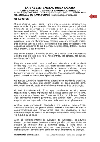 8
LAR ASSISTENCIAL RUBATAIANA
CENTRO ESPIRITUALISTA DE APOIO E ORIENTAÇÃO
Facilitador: RICARDO PLAÇA medicina.psionica@gmail.com APOSTILA 036
ORIENTAÇÃO DE RAMA SCHAIN (CONTINUAÇÃO DA APOSTILA 35)
OS ADULTOS
O que observo quase como regra geral, mesmo os acreditam na
reencarnação, é que a maioria não esta direcionada para a principal
finalidade da encarnação a evolução e sim para as atividades
terrenas, corriqueiras, cotidianas, num viver meio às tontas, sem um
rumo definido, sem um sentido existencial. As pessoas vão vivendo,
acordam de manhã, passam pelos dias, pelas noites, comem,
trabalham, divertem-se, dormem, amam, correm, lutam, a vida vai
passando, sem um planejamento coerente com um propósito maior,
pois os seus sonhos e ideias, geralmente, não estão conectados com
os anseios superiores da sua Essência, seu Orientador Interno, do seu
Deus Interno, o seu Eu Divino.
Mas como acessar o Caminho Interior, se a maior parte das pessoas
acredita que ele está fora de si, nos Centros, nas Igrejas, nos cultos,
nos livros, no “céu”?
Pergunte a um adulto para o quê está vivendo e você receberá
muitas respostas, mas nunca a resposta correta: estou vivendo para
a evolução. Viver para a evolução, é procurar melhorar nossas
características negativas congênitas de personalidade, nos
harmonizarmos com os seres conflitantes (que geralmente estão por
perto...) e trabalharmos para ajudar os outros.
Os adultos que estão descontentes e pensam em mudar de profissão,
de atividade, eu digo que devem mudar se, após analisar bem,
concluírem que não estão no caminho certo na sua área de atuação.
O mais importante não é no que trabalhamos e, sim, como
trabalhamos. O mais importante não é o que somos por fora e, sim,
quem somos por dentro. Os rótulos, os títulos, os diplomas, ficarão
aqui esquecidos quando partirmos, pois apenas nossa Consciência
empreenderá a viagem de volta, sem nada material acoplado a ela.
Analisar uma encarnação dividindo-a em infância, adolescência,
adultos e velhice é um grande erro! O correto é olharmos de cima e
compreendermos que reencarnamos para nos corrigirmos e que
sempre é tempo de realizar as mudanças necessárias, estejamos com
40, 50, 60 ou 80 anos!
Além do trabalho interno de evolução, de purificação, os adultos
devem conscientizar-se do compromisso que têm com seus filhos, no
sentido de mostrar lhes o caminha certo, a linha reta, a
responsabilidade com seus atos, com suas palavras. Os pais e os
demais adultos, devem servir como um farol, orientando as crianças.
FRATERNIDADE ESPIRITUALISTA: Rua Manoel Penellas 536 – Santa Rosa Guarujá - SP
 