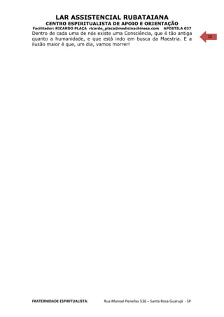 10
LAR ASSISTENCIAL RUBATAIANA
CENTRO ESPIRITUALISTA DE APOIO E ORIENTAÇÃO
Facilitador: RICARDO PLAÇA ricardo_placa@medicinachinesa.com APOSTILA 037
Dentro de cada uma de nós existe uma Consciência, que é tão antiga
quanto a humanidade, e que está indo em busca da Maestria. E a
ilusão maior é que, um dia, vamos morrer!
FRATERNIDADE ESPIRITUALISTA: Rua Manoel Penellas 536 – Santa Rosa Guarujá - SP
 