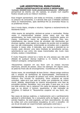 10
LAR ASSISTENCIAL RUBATAIANA
CENTRO ESPIRITUALISTA DE APOIO E ORIENTAÇÃO
Facilitador: RICARDO PLAÇA ricardo_placa@medicinachinesa.com APOSTILA 037
perispiritual do doente, por ele captada, se projete num espelho
fluídico situado junto ao médium receitista.
Essa imagem apresentará, com todas as minúcias, o estado orgânico
ou psíquico do consulente, e é através dela que a entidade receitista
indica os medicamentos, após identificar-lhe as anomalias físicas ou
os problemas morais.
Isso é muito lógico, simples e intuitivo. Vejamos o esclarecimento do
Assistente Áulus:
«Pelo exame do perispírito, alinham-se avisos e conclusões. Muitas
vezes, é imprescindível analisar certos casos que nos são
apresentados, de modo meticuloso; todavia, recolhendo apelos em
massa, mobilizamos meios de atender,a distância. Para isso,
trabalhadores das nossas linhas de atividade são distribuídos por
diversas regiões, onde captam as imagens de acordo com os pedidos
que nos são endereçados, sintonizando as emissões com o aparelho
receptor à nossa vista. A televisão, que começa a estender-se no
mundo, pode oferecer uma ideia imediata de semelhante serviço,
salientando-se que entre nós essas transmissões são muito mais
simples, exatas e instantâneas .
É muito frequente colocar-se o nome de uma pessoa que não está
afetada de qualquer doença orgânica e, no mesmo instante, o
médium consignar, vertiginosamente:
«Buscaremos cooperar em seu favor com os nossos recursos
espirituais, através de passes. Jesus nos abençoe. Em alguns casos,
as palavras finais são de encorajamento: «Confiemos em Jesus .
Outras vezes, de consolidação do bom ânimo: «Nosso amigo continua
sob o amparo de benfeitores da Espiritualidade. Informando-se,
posteriormente, da situação da pessoa cujo nome, desconhecido do
médium, fôra incluído no receituário, entre centenas de outras
consultas, saber-se-á que está às voltas com problemas de ordem
moral, abatida, desanimada ou mesmo atravessando uma fase de
provações acerbas. Remédios, nem uma gota. E para que, se o mal
era todo anímico, isto é, psíquico? Em casos de pessoas viciadas, no
jogo ou no álcool, é comum, igualmente, a não indicação de
remédios. O habitual é: “Buscaremos cooperar em seu favor, etc.
etc.”
Nos casos de doença orgânica, o medicamento vem e perfeitamente
aplicável à enfermidade. Se o consulente sofre do fígado, lá vem um
extrato hepático. Se está esgotado, um bom reconstituinte. Se anda
às voltas com uma eczematose exsudativa, lá vem o conselho: «O
uso do pó tal pode ser experimentado (aplicações externas).»
FRATERNIDADE ESPIRITUALISTA: Rua Manoel Penellas 536 – Santa Rosa Guarujá - SP
 