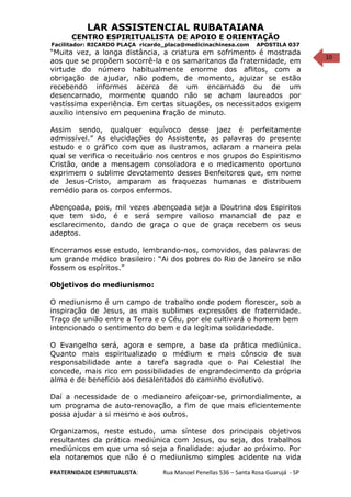 10
LAR ASSISTENCIAL RUBATAIANA
CENTRO ESPIRITUALISTA DE APOIO E ORIENTAÇÃO
Facilitador: RICARDO PLAÇA ricardo_placa@medicinachinesa.com APOSTILA 037
“Muita vez, a longa distância, a criatura em sofrimento é mostrada
aos que se propõem socorrê-la e os samaritanos da fraternidade, em
virtude do número habitualmente enorme dos aflitos, com a
obrigação de ajudar, não podem, de momento, ajuizar se estão
recebendo informes acerca de um encarnado ou de um
desencarnado, mormente quando não se acham laureados por
vastíssima experiência. Em certas situações, os necessitados exigem
auxílio intensivo em pequenina fração de minuto.
Assim sendo, qualquer equívoco desse jaez é perfeitamente
admissível.” As elucidações do Assistente, as palavras do presente
estudo e o gráfico com que as ilustramos, aclaram a maneira pela
qual se verifica o receituário nos centros e nos grupos do Espiritismo
Cristão, onde a mensagem consoladora e o medicamento oportuno
exprimem o sublime devotamento desses Benfeitores que, em nome
de Jesus-Cristo, amparam as fraquezas humanas e distribuem
remédio para os corpos enfermos.
Abençoada, pois, mil vezes abençoada seja a Doutrina dos Espiritos
que tem sido, é e será sempre valioso manancial de paz e
esclarecimento, dando de graça o que de graça recebem os seus
adeptos.
Encerramos esse estudo, lembrando-nos, comovidos, das palavras de
um grande médico brasileiro: “Ai dos pobres do Rio de Janeiro se não
fossem os espíritos.”
Objetivos do mediunismo:
O mediunismo é um campo de trabalho onde podem florescer, sob a
inspiração de Jesus, as mais sublimes expressões de fraternidade.
Traço de união entre a Terra e o Céu, por ele cultivará o homem bem
intencionado o sentimento do bem e da legítima solidariedade.
O Evangelho será, agora e sempre, a base da prática mediúnica.
Quanto mais espiritualizado o médium e mais cônscio de sua
responsabilidade ante a tarefa sagrada que o Pai Celestial lhe
concede, mais rico em possibilidades de engrandecimento da própria
alma e de benefício aos desalentados do caminho evolutivo.
Daí a necessidade de o medianeiro afeiçoar-se, primordialmente, a
um programa de auto-renovação, a fim de que mais eficientemente
possa ajudar a si mesmo e aos outros.
Organizamos, neste estudo, uma síntese dos principais objetivos
resultantes da prática mediúnica com Jesus, ou seja, dos trabalhos
mediúnicos em que uma só seja a finalidade: ajudar ao próximo. Por
ela notaremos que não é o mediunismo simples acidente na vida
FRATERNIDADE ESPIRITUALISTA: Rua Manoel Penellas 536 – Santa Rosa Guarujá - SP
 