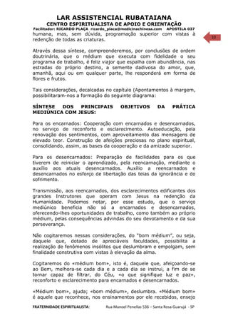 10
LAR ASSISTENCIAL RUBATAIANA
CENTRO ESPIRITUALISTA DE APOIO E ORIENTAÇÃO
Facilitador: RICARDO PLAÇA ricardo_placa@medicinachinesa.com APOSTILA 037
humana, mas, sem dúvida, programação superior com vistas à
redenção de todas as criaturas.
Através dessa síntese, compreenderemos, por conclusões de ordem
doutrinária, que o médium que executa com fidelidade o seu
programa de trabalho, é feliz viajor que espalha com abundância, nas
estradas do próprio destino, a semente dadivosa do amor, que,
amanhã, aqui ou em qualquer parte, lhe responderá em forma de
flores e frutos.
Tais considerações, decalcadas no capítulo (Apontamentos à margem,
possibilitaram-nos a formação do seguinte diagrama:
SÍNTESE DOS PRINCIPAIS OBJETIVOS DA PRÁTICA
MEDIÚNICA COM JESUS:
Para os encarnados: Cooperação com encarnados e desencarnados,
no serviço de reconforto e esclarecimento. Autoeducação, pela
renovação dos sentimentos, com aproveitamento das mensagens de
elevado teor. Construção de afeições preciosas no plano espiritual,
consolidando, assim, as bases da cooperação e da amizade superior.
Para os desencarnados: Preparação de facilidades para os que
tiverem de reiniciar o aprendizado, pela reencarnação, mediante o
auxílio aos atuais desencarnados. Auxílio a reencarnados e
desencarnados no esforço de libertação das teias da ignorância e do
sofrimento.
Transmissão, aos reencarnados, dos esclarecimentos edificantes dos
grandes Instrutores que operam com Jesus na redenção da
Humanidade. Podemos notar, por esse estudo, que o serviço
mediúnico beneficia não só a encarnados e desencarnados,
oferecendo-lhes oportunidades de trabalho, como também ao próprio
médium, pelas consequências advindas do seu devotamento e da sua
perseverança.
Não cogitaremos nessas considerações, do “bom médium”, ou seja,
daquele que, dotado de apreciáveis faculdades, possibilita a
realização de fenômenos insólitos que deslumbram e empolgam, sem
finalidade construtiva com vistas à elevação da alma.
Cogitaremos do «médium bom», isto é, daquele que, afeiçoando-se
ao Bem, melhora-se cada dia e a cada dia se instrui, a fim de se
tornar capaz de filtrar, do Céu, «o que signifique luz e paz»,
reconforto e esclarecimento para encarnados e desencarnados.
«Médium bom», ajuda; «bom médium», deslumbra. «Médium bom»
é aquele que reconhece, nos ensinamentos por ele recebidos, ensejo
FRATERNIDADE ESPIRITUALISTA: Rua Manoel Penellas 536 – Santa Rosa Guarujá - SP
 