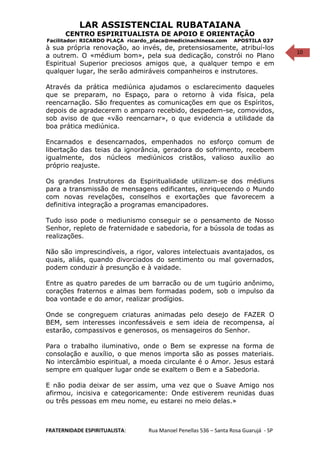 10
LAR ASSISTENCIAL RUBATAIANA
CENTRO ESPIRITUALISTA DE APOIO E ORIENTAÇÃO
Facilitador: RICARDO PLAÇA ricardo_placa@medicinachinesa.com APOSTILA 037
à sua própria renovação, ao invés, de, pretensiosamente, atribuí-los
a outrem. O «médium bom», pela sua dedicação, constrói no Plano
Espiritual Superior preciosos amigos que, a qualquer tempo e em
qualquer lugar, lhe serão admiráveis companheiros e instrutores.
Através da prática mediúnica ajudamos o esclarecimento daqueles
que se preparam, no Espaço, para o retorno à vida física, pela
reencarnação. São frequentes as comunicações em que os Espíritos,
depois de agradecerem o amparo recebido, despedem-se, comovidos,
sob aviso de que «vão reencarnar», o que evidencia a utilidade da
boa prática mediúnica.
Encarnados e desencarnados, empenhados no esforço comum de
libertação das teias da ignorância, geradora do sofrimento, recebem
igualmente, dos núcleos mediúnicos cristãos, valioso auxílio ao
próprio reajuste.
Os grandes Instrutores da Espiritualidade utilizam-se dos médiuns
para a transmissão de mensagens edificantes, enriquecendo o Mundo
com novas revelações, conselhos e exortações que favorecem a
definitiva integração a programas emancipadores.
Tudo isso pode o mediunismo conseguir se o pensamento de Nosso
Senhor, repleto de fraternidade e sabedoria, for a bússola de todas as
realizações.
Não são imprescindíveis, a rigor, valores intelectuais avantajados, os
quais, aliás, quando divorciados do sentimento ou mal governados,
podem conduzir à presunção e à vaidade.
Entre as quatro paredes de um barracão ou de um tugúrio anônimo,
corações fraternos e almas bem formadas podem, sob o impulso da
boa vontade e do amor, realizar prodígios.
Onde se congreguem criaturas animadas pelo desejo de FAZER O
BEM, sem interesses inconfessáveis e sem ideia de recompensa, aí
estarão, compassivos e generosos, os mensageiros do Senhor.
Para o trabalho iluminativo, onde o Bem se expresse na forma de
consolação e auxílio, o que menos importa são as posses materiais.
No intercâmbio espiritual, a moeda circulante é o Amor. Jesus estará
sempre em qualquer lugar onde se exaltem o Bem e a Sabedoria.
E não podia deixar de ser assim, uma vez que o Suave Amigo nos
afirmou, incisiva e categoricamente: Onde estiverem reunidas duas
ou três pessoas em meu nome, eu estarei no meio delas.»
FRATERNIDADE ESPIRITUALISTA: Rua Manoel Penellas 536 – Santa Rosa Guarujá - SP
 