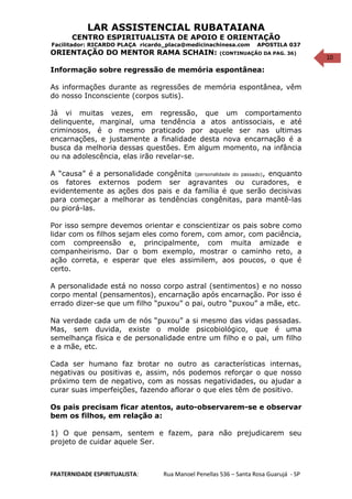10
LAR ASSISTENCIAL RUBATAIANA
CENTRO ESPIRITUALISTA DE APOIO E ORIENTAÇÃO
Facilitador: RICARDO PLAÇA ricardo_placa@medicinachinesa.com APOSTILA 037
ORIENTAÇÃO DO MENTOR RAMA SCHAIN: (CONTINUAÇÃO DA PAG. 36)
Informação sobre regressão de memória espontânea:
As informações durante as regressões de memória espontânea, vêm
do nosso Inconsciente (corpos sutis).
Já vi muitas vezes, em regressão, que um comportamento
delinquente, marginal, uma tendência a atos antissociais, e até
criminosos, é o mesmo praticado por aquele ser nas ultimas
encarnações, e justamente a finalidade desta nova encarnação é a
busca da melhoria dessas questões. Em algum momento, na infância
ou na adolescência, elas irão revelar-se.
A “causa” é a personalidade congênita (personalidade do passado), enquanto
os fatores externos podem ser agravantes ou curadores, e
evidentemente as ações dos pais e da família é que serão decisivas
para começar a melhorar as tendências congênitas, para mantê-las
ou piorá-las.
Por isso sempre devemos orientar e conscientizar os pais sobre como
lidar com os filhos sejam eles como forem, com amor, com paciência,
com compreensão e, principalmente, com muita amizade e
companheirismo. Dar o bom exemplo, mostrar o caminho reto, a
ação correta, e esperar que eles assimilem, aos poucos, o que é
certo.
A personalidade está no nosso corpo astral (sentimentos) e no nosso
corpo mental (pensamentos), encarnação após encarnação. Por isso é
errado dizer-se que um filho “puxou” o pai, outro “puxou” a mãe, etc.
Na verdade cada um de nós “puxou” a si mesmo das vidas passadas.
Mas, sem duvida, existe o molde psicobiológico, que é uma
semelhança física e de personalidade entre um filho e o pai, um filho
e a mãe, etc.
Cada ser humano faz brotar no outro as características internas,
negativas ou positivas e, assim, nós podemos reforçar o que nosso
próximo tem de negativo, com as nossas negatividades, ou ajudar a
curar suas imperfeições, fazendo aflorar o que eles têm de positivo.
Os pais precisam ficar atentos, auto-observarem-se e observar
bem os filhos, em relação a:
1) O que pensam, sentem e fazem, para não prejudicarem seu
projeto de cuidar aquele Ser.
FRATERNIDADE ESPIRITUALISTA: Rua Manoel Penellas 536 – Santa Rosa Guarujá - SP
 