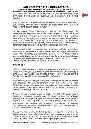 10
LAR ASSISTENCIAL RUBATAIANA
CENTRO ESPIRITUALISTA DE APOIO E ORIENTAÇÃO
Facilitador: RICARDO PLAÇA ricardo_placa@medicinachinesa.com APOSTILA 037
2) O que o seu filho mostra de negativo congenitamente, para saber
bem qual a sua proposta evolutiva ao reencarnar, o que veio
purificar.
E sempre pensarem: porque estão próximos? Nos intercâmbios entre
pais e filhos, frequentemente surgem as imperfeições que o pai ou a
mãe e o filho devem buscar eliminar.
O que nossos filhos mostram de defeitos, de dificuldades, de
características negativas, em maior ou menor grau, já é seu há muito
tempo e é o que vieram tratar na atual encarnação. E se erramos
com eles, e se estamos errando, agravando suas imperfeições,
sempre é tempo de corrigirmos nossa conduta e de realmente
cumprirmos nossa missão de pais, aceitando-os como são e tentando,
amorosamente, auxiliá-los a cumprir sua missão evolutiva.
Quem possui um filho “problemático”, e até mesmo delinquente, deve
aceitar isso, entender que ele é assim, que traz esses defeitos de
suas vidas passadas, que reencarnou justamente para tratar disso e
que os pais devem participar desse projeto de uma maneira efetiva,
baseada na compreensão que somente conhecimento profundo
dessas noções reencarnacionistas pode esclarecer.
OS IDOSOS:
Devido a Medicina, que trata apenas o corpo físico, esquecendo-se da
causa das doenças (que está no pensamento e nos sentimentos) e
uma visão equivocada, que enxerga a morte do corpo físico como o
fim da vida, a maioria dos idosos estão um “caco”.
Hoje em dia, já se sabe que as doenças do corpo físico vêm de dentro
das pessoas, da sua personalidade, da sua vida. As antigas
Medicinas, preconceituosamente chamadas de “alternativas”, estão
desempenhando um papel importantíssimo no sentido de trazer de
novo a humanização na arte de curar.
A base de seus métodos são os conhecimentos milenares, mas a
Medicina tradicional, sendo uma legitima herdeira da Ciência
materialista, reducionista, que não acredita em nada que não vê –
mesmo com a Física Quântica apontando o caminho do “invisível” –
permanece na postura do avestruz, escondendo a cabeça,
ridicularizando, negando, combatendo o que veio, na verdade a
ajudar a libertar-se, a evoluir.
A Alopatia não é uma Medicina curativa, nunca foi e nunca será,
justamente por sua visão materialista, que enxerga apenas o corpo
físico, acreditando que as doenças estão nele e é causada pelas
bactérias, pelos vírus, pelo frio, sempre por algo externo.
FRATERNIDADE ESPIRITUALISTA: Rua Manoel Penellas 536 – Santa Rosa Guarujá - SP
 
