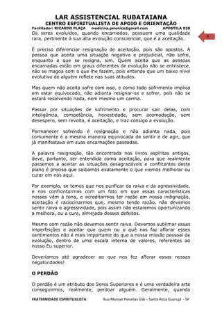6
LAR ASSISTENCIAL RUBATAIANA
CENTRO ESPIRITUALISTA DE APOIO E ORIENTAÇÃO
Facilitador: RICARDO PLAÇA medicina.psionica@gmail.com APOSTILA 038
Os seres evoluídos, quando encarnados, possuem uma qualidade
rara, pertinente à sua alta evolução consciencial, que é a aceitação.
É preciso diferenciar resignação de aceitação, pois são opostos. A
pessoa que aceita uma situação negativa e prejudicial, não sofre,
enquanto a que se resigna, sim. Quem aceita que as pessoas
encarnadas estão em graus diferentes de evolução não se entristece,
não se magoa com o que lhe fazem, pois entende que um baixo nível
evolutivo de alguém reflete nas suas atitudes.
Mas quem não aceita sofre com isso, e como todo sofrimento implica
em estar equivocado, não adianta resignar-se e sofrer, pois não se
estará resolvendo nada, nem mesmo um carma.
Passar por situações de sofrimento e procurar sair delas, com
inteligência, competência, honestidade, sem acomodação, sem
desespero, sem revolta, é aceitação, e traz consigo a evolução.
Permanecer sofrendo é resignação e não adianta nada, pois
comumente é a mesma maneira equivocada de sentir e de agir, que
já manifestava em suas encarnações passadas.
A palavra resignação, tão encontrada nos livros espíritas antigos,
deve, portanto, ser entendida como aceitação, para que realmente
passemos a aceitar as situações desagradáveis e conflitantes deste
plano é preciso que saibamos exatamente o que viemos melhorar ou
curar em nós aqui.
Por exemplo, se temos que nos purificar da raiva e da agressividade,
e nos confrontarmos com um fato em que essas características
nossas vêm à tona, e acreditarmos ter razão em nossa indignação,
aceitação é raciocinarmos que, mesmo tendo razão, não devemos
sentir raiva e agressividade, pois assim não estaremos oportunizando
a melhora, ou a cura, almejada desses defeitos.
Mesmo com razão não devemos sentir raiva. Devemos sublimar essas
imperfeições e aceitar que quem ou o quê nos faz aflorar esses
sentimentos não é mais importante do que a nossa missão pessoal de
evolução, dentro de uma escala interna de valores, referentes ao
nosso Eu superior.
Deveríamos até agradecer ao que nos fez aflorar essas nossas
negatividades!
O PERDÃO
O perdão é um atributo dos Seres Superiores e é uma verdadeira arte
conseguirmos, realmente, perdoar alguém. Geralmente, quando
FRATERNIDADE ESPIRITUALISTA: Rua Manoel Penellas 536 – Santa Rosa Guarujá - SP
 
