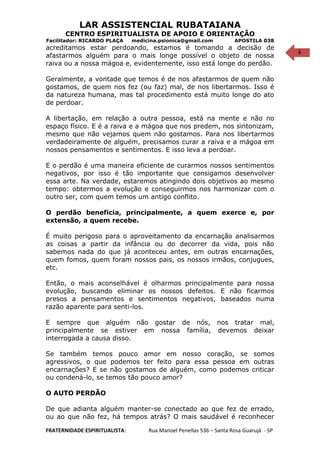 6
LAR ASSISTENCIAL RUBATAIANA
CENTRO ESPIRITUALISTA DE APOIO E ORIENTAÇÃO
Facilitador: RICARDO PLAÇA medicina.psionica@gmail.com APOSTILA 038
acreditamos estar perdoando, estamos é tomando a decisão de
afastarmos alguém para o mais longe possível o objeto de nossa
raiva ou a nossa mágoa e, evidentemente, isso está longe do perdão.
Geralmente, a vontade que temos é de nos afastarmos de quem não
gostamos, de quem nos fez (ou faz) mal, de nos libertarmos. Isso é
da natureza humana, mas tal procedimento está muito longe do ato
de perdoar.
A libertação, em relação a outra pessoa, está na mente e não no
espaço físico. E é a raiva e a mágoa que nos predem, nos sintonizam,
mesmo que não vejamos quem não gostamos. Para nos libertarmos
verdadeiramente de alguém, precisamos curar a raiva e a mágoa em
nossos pensamentos e sentimentos. E isso leva a perdoar.
E o perdão é uma maneira eficiente de curarmos nossos sentimentos
negativos, por isso é tão importante que consigamos desenvolver
essa arte. Na verdade, estaremos atingindo dois objetivos ao mesmo
tempo: obtermos a evolução e conseguirmos nos harmonizar com o
outro ser, com quem temos um antigo conflito.
O perdão beneficia, principalmente, a quem exerce e, por
extensão, a quem recebe.
É muito perigoso para o aproveitamento da encarnação analisarmos
as coisas a partir da infância ou do decorrer da vida, pois não
sabemos nada do que já aconteceu antes, em outras encarnações,
quem fomos, quem foram nossos pais, os nossos irmãos, conjugues,
etc.
Então, o mais aconselhável é olharmos principalmente para nossa
evolução, buscando eliminar os nossos defeitos. E não ficarmos
presos a pensamentos e sentimentos negativos, baseados numa
razão aparente para senti-los.
E sempre que alguém não gostar de nós, nos tratar mal,
principalmente se estiver em nossa família, devemos deixar
interrogada a causa disso.
Se também temos pouco amor em nosso coração, se somos
agressivos, o que podemos ter feito para essa pessoa em outras
encarnações? E se não gostamos de alguém, como podemos criticar
ou condená-lo, se temos tão pouco amor?
O AUTO PERDÃO
De que adianta alguém manter-se conectado ao que fez de errado,
ou ao que não fez, há tempos atrás? O mais saudável é reconhecer
FRATERNIDADE ESPIRITUALISTA: Rua Manoel Penellas 536 – Santa Rosa Guarujá - SP
 