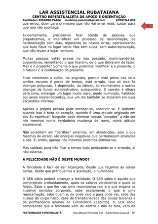 6
LAR ASSISTENCIAL RUBATAIANA
CENTRO ESPIRITUALISTA DE APOIO E ORIENTAÇÃO
Facilitador: RICARDO PLAÇA medicina.psionica@gmail.com APOSTILA 038
que errou, dizer para si mesmo que não vai errar mais, cuidar para
que isso não aconteça.
Evidentemente, precisamos ficar atento às pessoas que
prejudicamos, e intensificar um processo de reconciliação, de
harmonização com elas, reparando os nossos erros, oportunizando
que tudo fique no lugar certo. Mas sem culpa, sem autorreprovação,
que não levam a lugar nenhum.
Muitas pessoas estão presas no seu passado, martirizando-se,
culpando-se, lamentando o que fizeram, ou o que deixaram de fazer.
Mas e o presente? Somente o que podemos modificar é o presente. E
o futuro? É a continuação do presente.
Ficar conectado a culpa, na angustia, porque está preso nos seus
porões escuros é perda de tempo, está errado. Isso só leva às
doenças psíquicas, à depressão, ao câncer, ao reumatismo e outras
doenças de fundo autodestrutivo, autopunitivo. O correto é olhara
para cima, enxergar um lugar muito claro, muito iluminado, habitado
por seres resplandecentes, que um dia também se atolaram em suas
escuridões internas.
Apenas a própria pessoa pode perdoar-se, absorver-se. E somente
quando isso é feito de coração, quando é uma atitude originada em
seu Eu espiritual! Ninguém pode eliminar nossos “pecados” a não ser
nós mesmos numa verdadeira mudança de rumo, numa atitude
ascensional.
Não acreditem em “perdões” externos, em absolvições, pois o que
fazemos de errado são energias negativas que permanecem atreladas
a nós. E, então, apenas nós mesmos podemos eliminá-las.
Mas cuidado para não ficar o tempo todo perdoando-se e errando, aí
não adianta.
A FELICIDADE NÃO É DESTE MUNDO?
A felicidade é fácil de ser alcançada, desde que façamos as coisas
certas, desde que pratiquemos a aceitação, a humildade.
O SER sábio poderá alcançar a felicidade. O SER sábio é aquele que
compreende profundamente, quais os valores verdadeiros e quais os
falsos. Sabe o que lhe traz uma recompensa real e o que engana os
ilusórios sentidos corporais, sabe exatamente o que é uma
reencarnação, sabe quem é, de onde veio e para onde vai, sabe das
ilusões do corpo físico, sabe da transitoriedade das coisas terrenas e
da permanência apenas da Consciência (Espírito). O SER sábio
compreende que a felicidade vem de dentro e não de fora, vem do
FRATERNIDADE ESPIRITUALISTA: Rua Manoel Penellas 536 – Santa Rosa Guarujá - SP
 