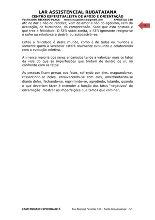 6
LAR ASSISTENCIAL RUBATAIANA
CENTRO ESPIRITUALISTA DE APOIO E ORIENTAÇÃO
Facilitador: RICARDO PLAÇA medicina.psionica@gmail.com APOSTILA 038
ato de dar e não de receber, vem do amor e não do egoísmo, vem da
aceitação, da humildade, da compreensão. Sabe que esta postura é
que traz a felicidade. O SER sábio aceita, o SER ignorante resigna-se
e sofre ou rebela-se e destrói ou autodestrói-se.
Então a felicidade é deste mundo, como é de todos os mundos e
somente quem a vivenciar estará realmente evoluindo e colaborando
com a evolução coletiva.
A imensa maioria dos seres encanados tende a valorizar mais os fatos
da vida do que as imperfeições que brotam de dentro de si, no
confronto com os fatos!
As pessoas ficam presas aos fatos, sofrendo por eles, magoando-se,
ressentindo-se deles, enraivecendo-se com eles, amedrontando-se
diante deles, fechando-se, reprimindo-se, agredindo, lutando, quando
o que deveriam fazer é entender a função dos fatos “negativos” da
encarnação: mostrar as imperfeições que temos que eliminar.
FRATERNIDADE ESPIRITUALISTA: Rua Manoel Penellas 536 – Santa Rosa Guarujá - SP
 
