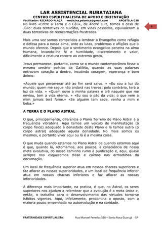 6
LAR ASSISTENCIAL RUBATAIANA
CENTRO ESPIRITUALISTA DE APOIO E ORIENTAÇÃO
Facilitador: RICARDO PLAÇA medicina.psionica@gmail.com APOSTILA 038
No livro «Entre a Terra e o Céu», de André Luiz, temos o caso de
Júlio: duas tentativas de suicídio, em vidas passadas, equivaleram a
duas tentativas de reencarnações frustradas.
Mais uma vez somos compelidos a lembrar o Evangelho como refúgio
e defesa para a nossa alma, ante as lutas, problemas e aflições que o
mundo oferece. Depois que o sentimento evangélico penetra na alma
humana, levando-lhe fé e humildade, discernimento e valor,
dificilmente a criatura recorre ao extremo gesto.
Jesus permanece, portanto, como se o mundo contemporâneo fosse o
mesmo cenário poético da Galiléia, quando as suas palavras
entravam coração a dentro, incutindo coragem, esperança e bom
ânimo:
«Aquele que perseverar até ao fim será salvo. » «Eu sou a luz do
mundo; quem me segue não andará nas trevas; pelo contrário, terá a
luz da vida. » «Quem ouve a minha palavra e crê naquele que me
enviou, tem a vida eterna. » «Eu sou o pão da vida; o que vem a
mim jamais terá fome.» «Se alguém tem sede, venha a mim e
beba.»
A TERRA E O PLANO ASTRAL
O que, principalmente, diferencia o Plano Terreno do Plano Astral é a
frequência vibratória. Aqui temos um veiculo de manifestação (o
corpo físico) adequado à densidade deste Plano e lá temos outro (o
corpo astral) adequado aquela densidade. No mais somos os
mesmos, e portanto viver aqui ou lá é a mesma coisa.
O que muda quando estamos no Plano Astral de quando estamos aqui
é que, quando lá, retomamos, aos poucos, a consciência de nossa
meta evolutiva, do nosso caminho rumo à purificação e, aqui, quase
sempre nos esquecemos disso e caímos nas armadilhas da
encarnação.
Um local de frequência superior atua em nossos chacras superiores e
faz aflorar as nossas superioridades, e um local de frequência inferior
atua em nossos chacras inferiores e faz aflorar as nossas
inferioridades.
A diferença mais importante, na pratica, é que, no Astral, os seres
superiores nos ajudam a relembrar que a evolução é a meta única e,
então, o trabalho para o desenvolvimento das virtudes torna-se
hábitos vigentes. Aqui, infelizmente, predomina o oposto, com a
maioria pouco empenhada na autoevolução e na caridade.
FRATERNIDADE ESPIRITUALISTA: Rua Manoel Penellas 536 – Santa Rosa Guarujá - SP
 