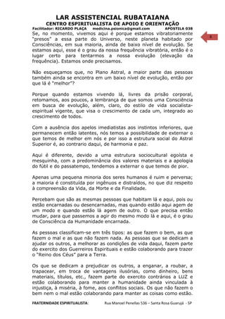 6
LAR ASSISTENCIAL RUBATAIANA
CENTRO ESPIRITUALISTA DE APOIO E ORIENTAÇÃO
Facilitador: RICARDO PLAÇA medicina.psionica@gmail.com APOSTILA 038
Se, no momento, vivemos aqui é porque estamos vibratoriamente
“presos” a essa parte do Universo, neste planeta habitado por
Consciências, em sua maioria, ainda de baixo nível de evolução. Se
estamos aqui, esse é o grau da nossa frequência vibratória, então é o
lugar certo para tentarmos a nossa evolução (elevação da
frequência). Estamos onde precisamos.
Não esqueçamos que, no Plano Astral, a maior parte das pessoas
também ainda se encontra em um baixo nível de evolução, então por
que lá é “melhor”?
Porque quando estamos vivendo lá, livres da prisão corporal,
retomamos, aos poucos, a lembrança de que somos uma Consciência
em busca de evolução, além, claro, do estilo de vida socialista-
espiritual vigente, que visa o crescimento de cada um, integrado ao
crescimento de todos.
Com a ausência dos apelos imediatistas aos instintos inferiores, que
permanecem então latentes, nós temos a possibilidade de externar o
que temos de melhor em nós e por isso a estrutura social do Astral
Superior é, ao contrario daqui, de harmonia e paz.
Aqui é diferente, devido a uma estrutura sociocultural egoísta e
mesquinha, com a predominância dos valores materiais e a apologia
do fútil e do passatempo, tendemos a externar o que temos de pior.
Apenas uma pequena minoria dos seres humanos é ruim e perversa;
a maioria é constituída por ingênuos e distraídos, no que diz respeito
à compreensão da Vida, da Morte e da Finalidade.
Percebam que são as mesmas pessoas que habitam lá e aqui, pois ou
estão encarnadas ou desencarnadas, mas quando estão aqui agem de
um modo e quando estão lá agem de outro. O que precisa então
mudar, para que passemos a agir do mesmo modo lá e aqui, é o grau
de Consciência da Humanidade encarnada.
As pessoas classificam-se em três tipos: as que fazem o bem, as que
fazem o mal e as que não fazem nada. As pessoas que se dedicam a
ajudar os outros, a melhorar as condições de vida daqui, fazem parte
do exercito dos Guerreiros Espirituais e estão colaborando para trazer
o “Reino dos Céus” para a Terra.
Os que se dedicam a prejudicar os outros, a enganar, a roubar, a
trapacear, em troca de vantagens ilusórias, como dinheiro, bens
materiais, títulos, etc., fazem parte do exercito contrários a LUZ e
estão colaborando para manter a humanidade ainda vinculada à
injustiça, à miséria, à fome, aos conflitos sociais. Os que não fazem o
bem nem o mal estão colaborando para manter as coisas como estão.
FRATERNIDADE ESPIRITUALISTA: Rua Manoel Penellas 536 – Santa Rosa Guarujá - SP
 