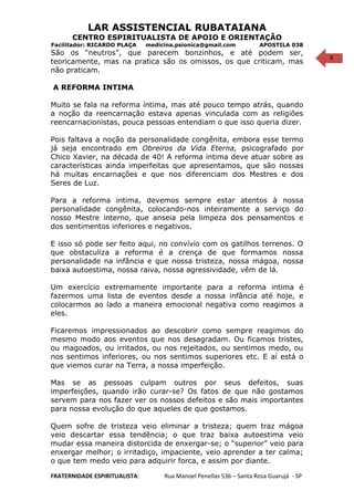 6
LAR ASSISTENCIAL RUBATAIANA
CENTRO ESPIRITUALISTA DE APOIO E ORIENTAÇÃO
Facilitador: RICARDO PLAÇA medicina.psionica@gmail.com APOSTILA 038
São os “neutros”, que parecem bonzinhos, e até podem ser,
teoricamente, mas na pratica são os omissos, os que criticam, mas
não praticam.
A REFORMA INTIMA
Muito se fala na reforma íntima, mas até pouco tempo atrás, quando
a noção da reencarnação estava apenas vinculada com as religiões
reencarnacionistas, pouca pessoas entendiam o que isso queria dizer.
Pois faltava a noção da personalidade congênita, embora esse termo
já seja encontrado em Obreiros da Vida Eterna, psicografado por
Chico Xavier, na década de 40! A reforma intima deve atuar sobre as
características ainda imperfeitas que apresentamos, que são nossas
há muitas encarnações e que nos diferenciam dos Mestres e dos
Seres de Luz.
Para a reforma intima, devemos sempre estar atentos à nossa
personalidade congênita, colocando-nos inteiramente a serviço do
nosso Mestre interno, que anseia pela limpeza dos pensamentos e
dos sentimentos inferiores e negativos.
E isso só pode ser feito aqui, no convívio com os gatilhos terrenos. O
que obstaculiza a reforma é a crença de que formamos nossa
personalidade na infância e que nossa tristeza, nossa mágoa, nossa
baixa autoestima, nossa raiva, nossa agressividade, vêm de lá.
Um exercício extremamente importante para a reforma intima é
fazermos uma lista de eventos desde a nossa infância até hoje, e
colocarmos ao lado a maneira emocional negativa como reagimos a
eles.
Ficaremos impressionados ao descobrir como sempre reagimos do
mesmo modo aos eventos que nos desagradam. Ou ficamos tristes,
ou magoados, ou irritados, ou nos rejeitados, ou sentimos medo, ou
nos sentimos inferiores, ou nos sentimos superiores etc. E aí está o
que viemos curar na Terra, a nossa imperfeição.
Mas se as pessoas culpam outros por seus defeitos, suas
imperfeições, quando irão curar-se? Os fatos de que não gostamos
servem para nos fazer ver os nossos defeitos e são mais importantes
para nossa evolução do que aqueles de que gostamos.
Quem sofre de tristeza veio eliminar a tristeza; quem traz mágoa
veio descartar essa tendência; o que traz baixa autoestima veio
mudar essa maneira distorcida de enxergar-se; o “superior” veio para
enxergar melhor; o irritadiço, impaciente, veio aprender a ter calma;
o que tem medo veio para adquirir forca, e assim por diante.
FRATERNIDADE ESPIRITUALISTA: Rua Manoel Penellas 536 – Santa Rosa Guarujá - SP
 