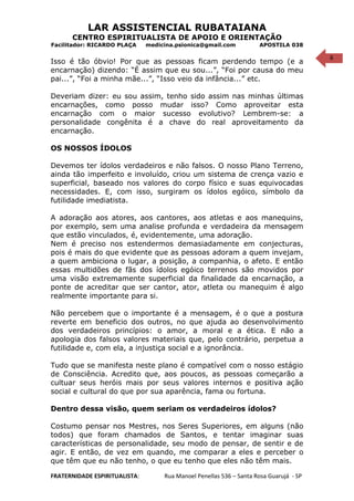 6
LAR ASSISTENCIAL RUBATAIANA
CENTRO ESPIRITUALISTA DE APOIO E ORIENTAÇÃO
Facilitador: RICARDO PLAÇA medicina.psionica@gmail.com APOSTILA 038
Isso é tão óbvio! Por que as pessoas ficam perdendo tempo (e a
encarnação) dizendo: “É assim que eu sou...”, “Foi por causa do meu
pai...”, “Foi a minha mãe...”, “Isso veio da infância...” etc.
Deveriam dizer: eu sou assim, tenho sido assim nas minhas últimas
encarnações, como posso mudar isso? Como aproveitar esta
encarnação com o maior sucesso evolutivo? Lembrem-se: a
personalidade congênita é a chave do real aproveitamento da
encarnação.
OS NOSSOS ÍDOLOS
Devemos ter ídolos verdadeiros e não falsos. O nosso Plano Terreno,
ainda tão imperfeito e involuído, criou um sistema de crença vazio e
superficial, baseado nos valores do corpo físico e suas equivocadas
necessidades. E, com isso, surgiram os ídolos egóico, símbolo da
futilidade imediatista.
A adoração aos atores, aos cantores, aos atletas e aos manequins,
por exemplo, sem uma analise profunda e verdadeira da mensagem
que estão vinculados, é, evidentemente, uma adoração.
Nem é preciso nos estendermos demasiadamente em conjecturas,
pois é mais do que evidente que as pessoas adoram a quem invejam,
a quem ambiciona o lugar, a posição, a companhia, o afeto. E então
essas multidões de fãs dos ídolos egóico terrenos são movidos por
uma visão extremamente superficial da finalidade da encarnação, a
ponte de acreditar que ser cantor, ator, atleta ou manequim é algo
realmente importante para si.
Não percebem que o importante é a mensagem, é o que a postura
reverte em beneficio dos outros, no que ajuda ao desenvolvimento
dos verdadeiros princípios: o amor, a moral e a ética. E não a
apologia dos falsos valores materiais que, pelo contrário, perpetua a
futilidade e, com ela, a injustiça social e a ignorância.
Tudo que se manifesta neste plano é compatível com o nosso estágio
de Consciência. Acredito que, aos poucos, as pessoas começarão a
cultuar seus heróis mais por seus valores internos e positiva ação
social e cultural do que por sua aparência, fama ou fortuna.
Dentro dessa visão, quem seriam os verdadeiros ídolos?
Costumo pensar nos Mestres, nos Seres Superiores, em alguns (não
todos) que foram chamados de Santos, e tentar imaginar suas
características de personalidade, seu modo de pensar, de sentir e de
agir. E então, de vez em quando, me comparar a eles e perceber o
que têm que eu não tenho, o que eu tenho que eles não têm mais.
FRATERNIDADE ESPIRITUALISTA: Rua Manoel Penellas 536 – Santa Rosa Guarujá - SP
 