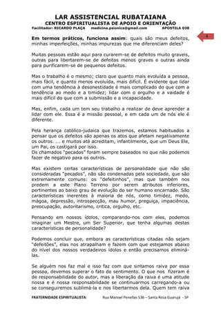 6
LAR ASSISTENCIAL RUBATAIANA
CENTRO ESPIRITUALISTA DE APOIO E ORIENTAÇÃO
Facilitador: RICARDO PLAÇA medicina.psionica@gmail.com APOSTILA 038
Em termos práticos, funciona assim: quais são meus defeitos,
minhas imperfeições, minhas impurezas que me diferenciam deles?
Muitas pessoas estão aqui para curarem-se de defeitos muito graveis,
outras para libertarem-se de defeitos menos graves e outras ainda
para purificarem-se de pequenos defeitos.
Mas o trabalho é o mesmo; claro que quanto mais evoluída a pessoa,
mais fácil, e quanto menos evoluída, mais difícil. É evidente que lidar
com uma tendência à desonestidade é mais complicado do que com a
tendência ao medo e a timidez; lidar com o orgulho e a vaidade é
mais difícil do que com a submissão e a incapacidade.
Mas, enfim, cada um tem seu trabalho a realizar de deve aprender a
lidar com ele. Essa é a missão pessoal, e em cada um de nós ele é
diferente.
Pela herança católico-judaica que trazemos, estamos habituados a
pensar que os defeitos são apenas os atos que afetam negativamente
os outros. ... e muitos até acreditam, infantilmente, que um Deus Ele,
um Pai, os castigará por isso.
Os chamados “pecados” foram sempre baseados no que não podemos
fazer de negativo para os outros.
Mas existem certas características de personalidade que não são
consideradas “pecados”, não são condenadas pela sociedade, que são
extremamente comuns: os “defeitinhos”, mas que também nos
predem a este Plano Terreno por serem atributos inferiores,
pertinentes ao baixo grau de evolução do ser humano encarnado. São
características inerentes à maioria de nós, como timidez, medo,
mágoa, depressão, introspecção, mau humor, preguiça, impaciência,
preocupação, autoritarismo, critica, orgulho, etc.
Pensando em nossos ídolos, comparando-nos com eles, podemos
imaginar um Mestre, um Ser Superior, que tenha algumas destas
características de personalidade?
Podemos concluir que, embora as características citadas não sejam
“defeitões”, elas nos atrapalham e fazem com que estejamos abaixo
do nível dos nossos verdadeiros ídolos e então precisamos eliminá-
las.
Se alguém nos faz mal e isso faz com que sintamos raiva por essa
pessoa, devemos superar o fato do sentimento. O que nos fizeram é
de responsabilidade do autor, mas a liberação da raiva é uma atitude
nossa e é nossa responsabilidade se continuarmos carregando-a ou
se conseguiremos sublimá-la e nos libertarmos dela. Quem tem raiva
FRATERNIDADE ESPIRITUALISTA: Rua Manoel Penellas 536 – Santa Rosa Guarujá - SP
 